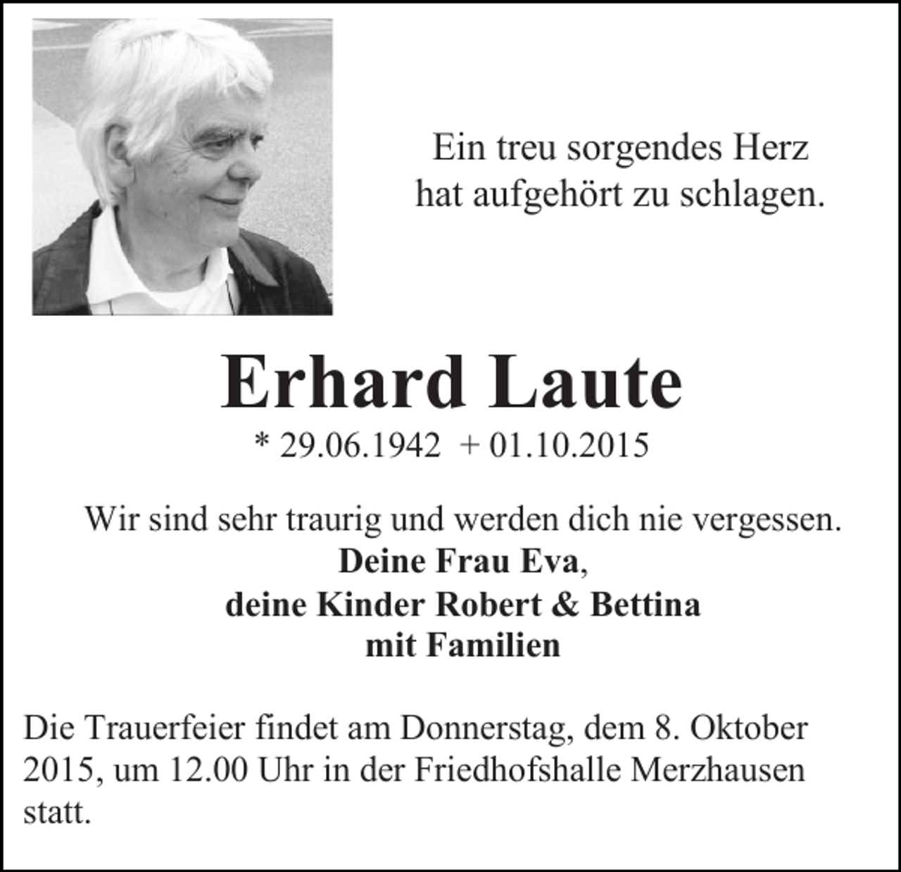 <p>Ein treu sorgendes Herz<br />hat aufgehört zu schlagen.</p><p>Erhard Laute<br />* 29.06.1942 + 01.10.2015<br />Wir sind sehr traurig und werden dich nie vergessen.<br />Deine Frau Eva,<br />deine Kinder Robert &amp; Bettina<br />mit Familien<br />Die Trauerfeier findet am Donnerstag, dem 8. Oktober<br />2015, um 12.00 Uhr in der Friedhofshalle Merzhausen<br />statt.</p>