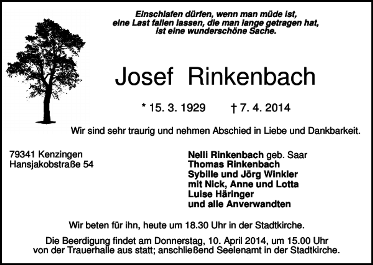 <p>Einschlafen dürfen, wenn man müde ist,<br />eine Last fallen lassen, die man lange getragen hat,<br />ist eine wunderschöne Sache.</p><p>Josef Rinkenbach<br />* 15. 3. 1929</p><p>† 7. 4. 2014</p><p>Wir sind sehr traurig und nehmen Abschied in Liebe und Dankbarkeit.<br />79341 Kenzingen<br />Hansjakobstraße 54</p><p>Nelli Rinkenbach geb. Saar<br />Thomas Rinkenbach<br />Sybille und Jörg Winkler<br />mit Nick, Anne und Lotta<br />Luise Häringer<br />und alle Anverwandten</p><p>Wir beten für ihn, heute um 18.30 Uhr in der Stadtkirche.<br />Die Beerdigung findet am Donnerstag, 10. April 2014, um 15.00 Uhr<br />von der Trauerhalle aus statt; anschließend Seelenamt in der Stadtkirche.</p>