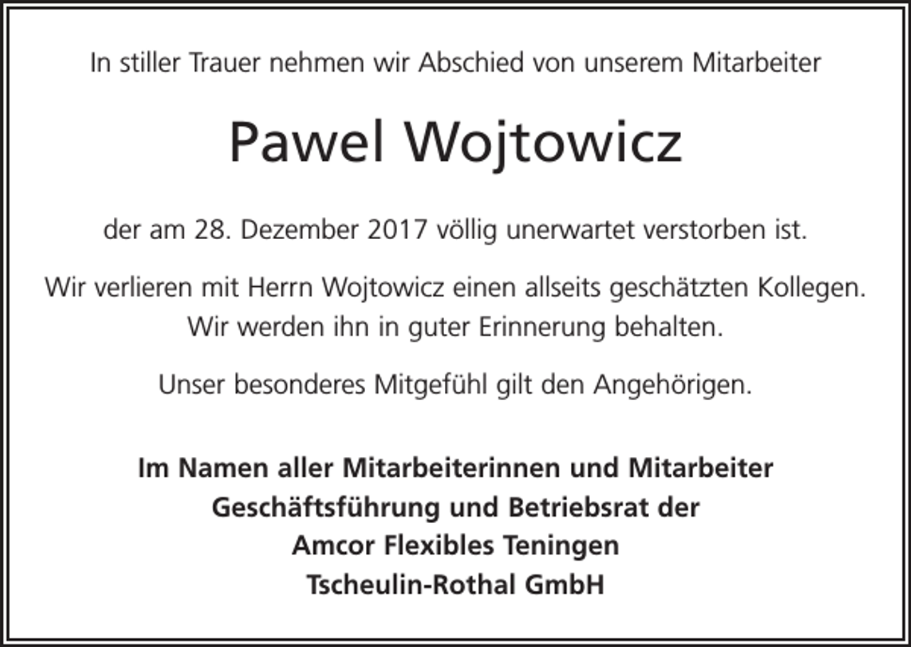 <p>In stiller Trauer nehmen wir Abschied von unserem Mitarbeiter</p><p>Pawel Wojtowicz<br />der am 28. Dezember 2017 völlig unerwartet verstorben ist.<br />Wir verlieren mit Herrn Wojtowicz einen allseits geschätzten Kollegen.<br />Wir werden ihn in guter Erinnerung behalten.<br />Unser besonderes Mitgefühl gilt den Angehörigen.<br />Im Namen aller Mitarbeiterinnen und Mitarbeiter<br />Geschäftsführung und Betriebsrat der<br />Amcor Flexibles Teningen<br />Tscheulin-Rothal GmbH</p>
