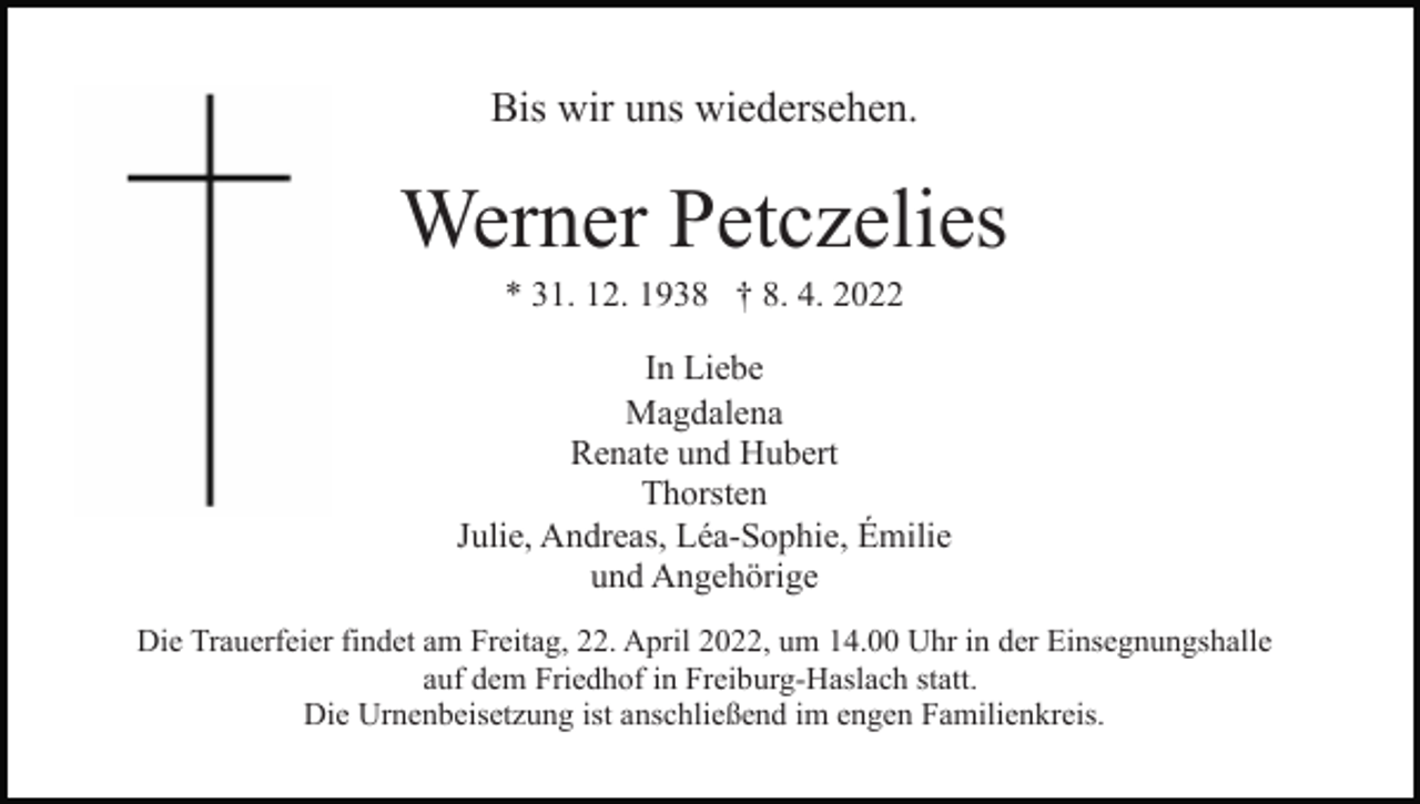 <p>Bis wir uns wiedersehen.</p><p>Werner Petczelies<br />* 31. 12. 1938 † 8. 4. 2022<br />In Liebe<br />Magdalena<br />Renate und Hubert<br />Thorsten<br />Julie, Andreas, Léa-Sophie, Émilie<br />und Angehörige<br />Die Trauerfeier findet am Freitag, 22. April 2022, um 14.00 Uhr in der Einsegnungshalle<br />auf dem Friedhof in Freiburg-Haslach statt.<br />Die Urnenbeisetzung ist anschließend im engen Familienkreis.</p>