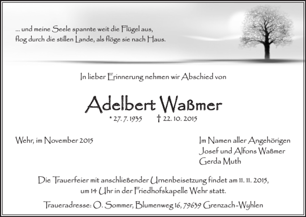 <p>... und meine Seele spannte weit die Flügel aus,<br />flog durch die stillen Lande, als flöge sie nach Haus.</p><p>In lieber Erinnerung nehmen wir Abschied von</p><p>Adelbert Waßmer<br />* 27. 7. 1935</p><p>Wehr, im November 2015</p><p>† 22. 10. 2015</p><p>Im Namen aller Angehörigen<br />Josef und Alfons Waßmer<br />Gerda Muth</p><p>Die Trauerfeier mit anschließender Urnenbeisetzung findet am 11. 11. 2015,<br />um 14 Uhr in der Friedhofskapelle Wehr statt.<br />Traueradresse: O. Sommer, Blumenweg 16, 79639 Grenzach-Wyhlen</p>