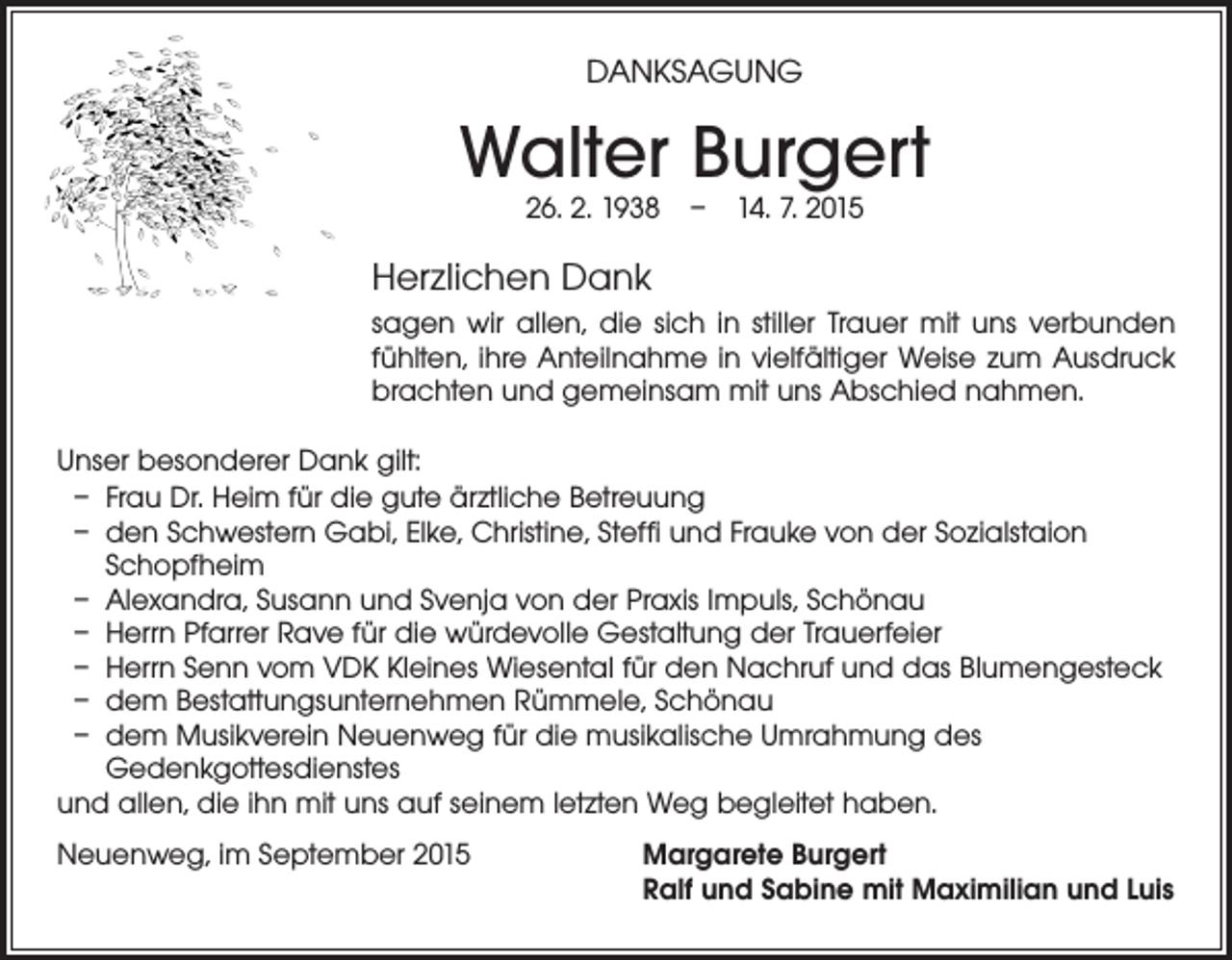 <p>DANKSAGUNG</p><p>Walter Burgert<br />26. 2. 1938 – 14. 7. 2015</p><p>Herzlichen Dank<br />sagen wir allen, die sich in stiller Trauer mit uns verbunden<br />fühlten, ihre Anteilnahme in vielfältiger Weise zum Ausdruck<br />brachten und gemeinsam mit uns Abschied nahmen.<br />Unser besonderer Dank gilt:<br />– Frau Dr. Heim für die gute ärztliche Betreuung<br />– den Schwestern Gabi, Elke, Christine, Steffi und Frauke von der Sozialstaion<br />Schopfheim<br />– Alexandra, Susann und Svenja von der Praxis Impuls, Schönau<br />– Herrn Pfarrer Rave für die würdevolle Gestaltung der Trauerfeier<br />– Herrn Senn vom VDK Kleines Wiesental für den Nachruf und das Blumengesteck<br />– dem Bestattungsunternehmen Rümmele, Schönau<br />– dem Musikverein Neuenweg für die musikalische Umrahmung des<br />Gedenkgottesdienstes<br />und allen, die ihn mit uns auf seinem letzten Weg begleitet haben.<br />Neuenweg, im September 2015</p><p>Margarete Burgert<br />Ralf und Sabine mit Maximilian und Luis</p>