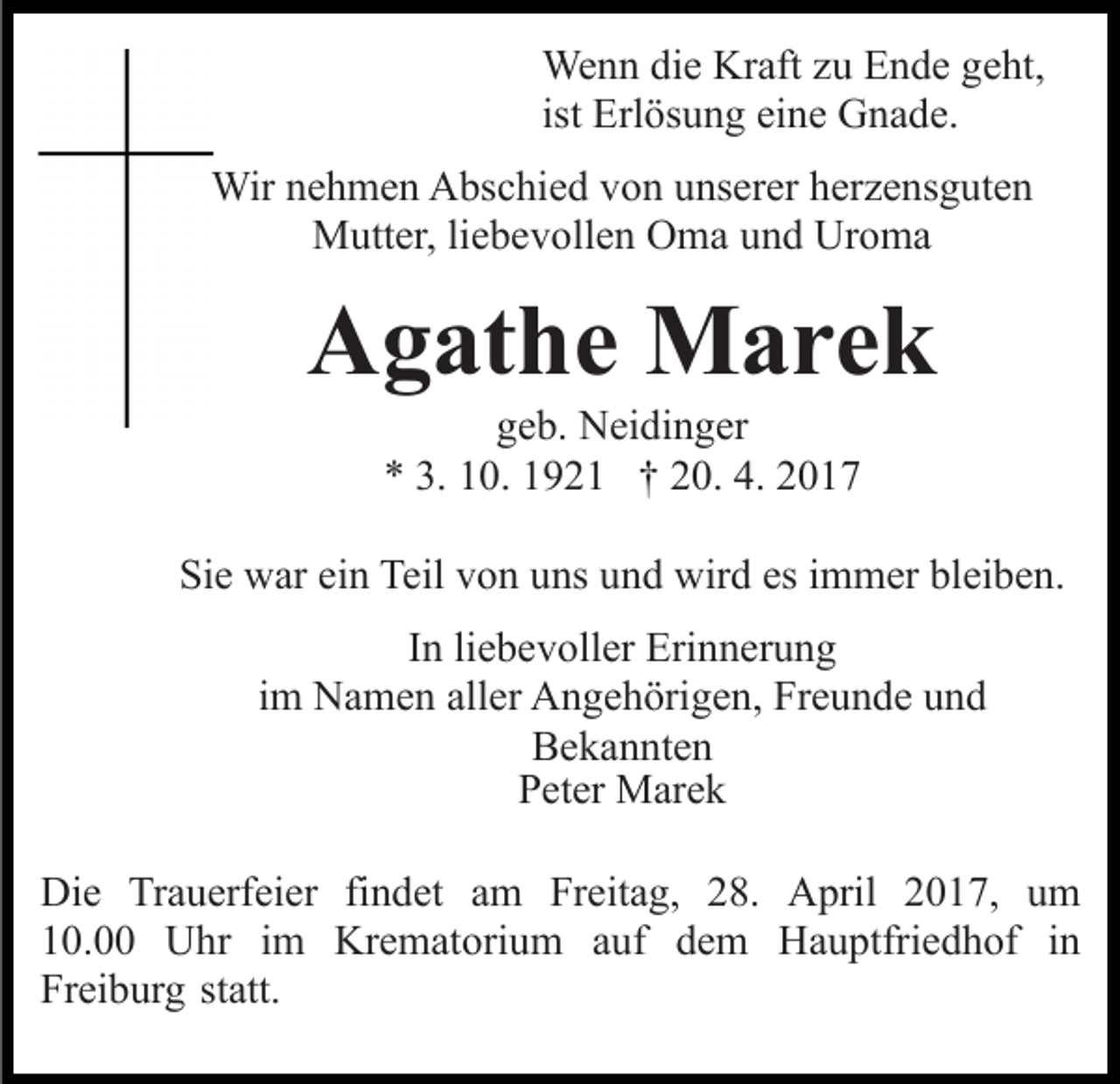 <p>Wenn die Kraft zu Ende geht,<br />ist Erlösung eine Gnade.<br />Wir nehmen Abschied von unserer herzensguten<br />Mutter, liebevollen Oma und Uroma</p><p>Agathe Marek<br />geb. Neidinger<br />* 3. 10. 1921 † 20. 4. 2017<br />Sie war ein Teil von uns und wird es immer bleiben.<br />In liebevoller Erinnerung<br />im Namen aller Angehörigen, Freunde und<br />Bekannten<br />Peter Marek<br />Die Trauerfeier findet am Freitag, 28. April 2017, um<br />10.00 Uhr im Krematorium auf dem Hauptfriedhof in<br />Freiburg statt.</p>