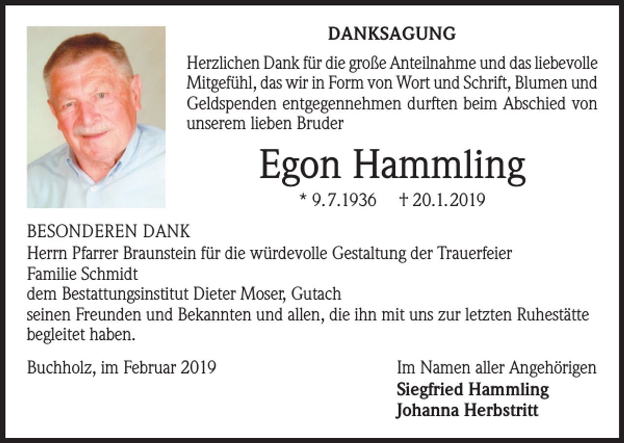 <p>DANKSAGUNG<br />Herzlichen Dank für die große Anteilnahme und das liebevolle<br />Mitgefühl, das wir in Form von Wort und Schrift, Blumen und<br />Geldspenden entgegennehmen durften beim Abschied von<br />unserem lieben Bruder</p><p>Egon Hammling<br />* 9.7.1936</p><p>† 20.1.2019</p><p>BESONDEREN DANK<br />Herrn Pfarrer Braunstein für die würdevolle Gestaltung der Trauerfeier<br />Familie Schmidt<br />dem Bestattungsinstitut Dieter Moser, Gutach<br />seinen Freunden und Bekannten und allen, die ihn mit uns zur letzten Ruhestätte<br />begleitet haben.<br />Buchholz, im Februar 2019</p><p>Im Namen aller Angehörigen<br />Siegfried Hammling<br />Johanna Herbstritt</p>