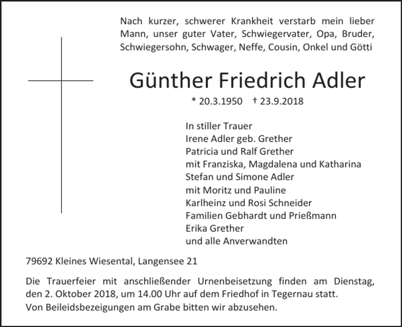 <p>Nach kurzer, schwerer Krankheit verstarb mein lieber<br />Mann, unser guter Vater, Schwiegervater, Opa, Bruder,<br />Schwiegersohn, Schwager, Neffe, Cousin, Onkel und Götti</p><p>Günther Friedrich Adler<br />* 20.3.1950 † 23.9.2018<br />In stiller Trauer<br />Irene Adler geb. Grether<br />Patricia und Ralf Grether<br />mit Franziska, Magdalena und Katharina<br />Stefan und Simone Adler<br />mit Moritz und Pauline<br />Karlheinz und Rosi Schneider<br />Familien Gebhardt und Prießmann<br />Erika Grether<br />und alle Anverwandten<br />79692 Kleines Wiesental, Langensee 21<br />Die Trauerfeier mit anschließender Urnenbeisetzung finden am Dienstag,<br />den 2. Oktober 2018, um 14.00 Uhr auf dem Friedhof in Tegernau statt.<br />Von Beileidsbezeigungen am Grabe bitten wir abzusehen.</p>