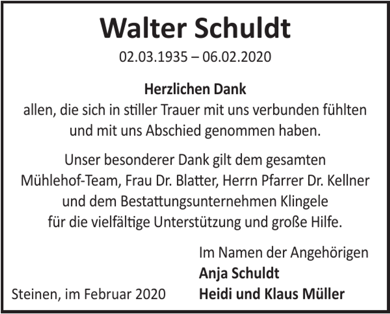<p>Walter Schuldt<br />02.03.1935 – 06.02.2020</p><p>Herzlichen Dank<br />allen, die sich in stiller Trauer mit uns verbunden fühlten<br />und mit uns Abschied genommen haben.<br />Unser besonderer Dank gilt dem gesamten<br />Mühlehof-Team, Frau Dr. Blatter, Herrn Pfarrer Dr. Kellner<br />und dem Bestattungsunternehmen Klingele<br />für die vielfältige Unterstützung und große Hilfe.</p><p>Steinen, im Februar 2020</p><p>Im Namen der Angehörigen<br />Anja Schuldt<br />Heidi und Klaus Müller</p>