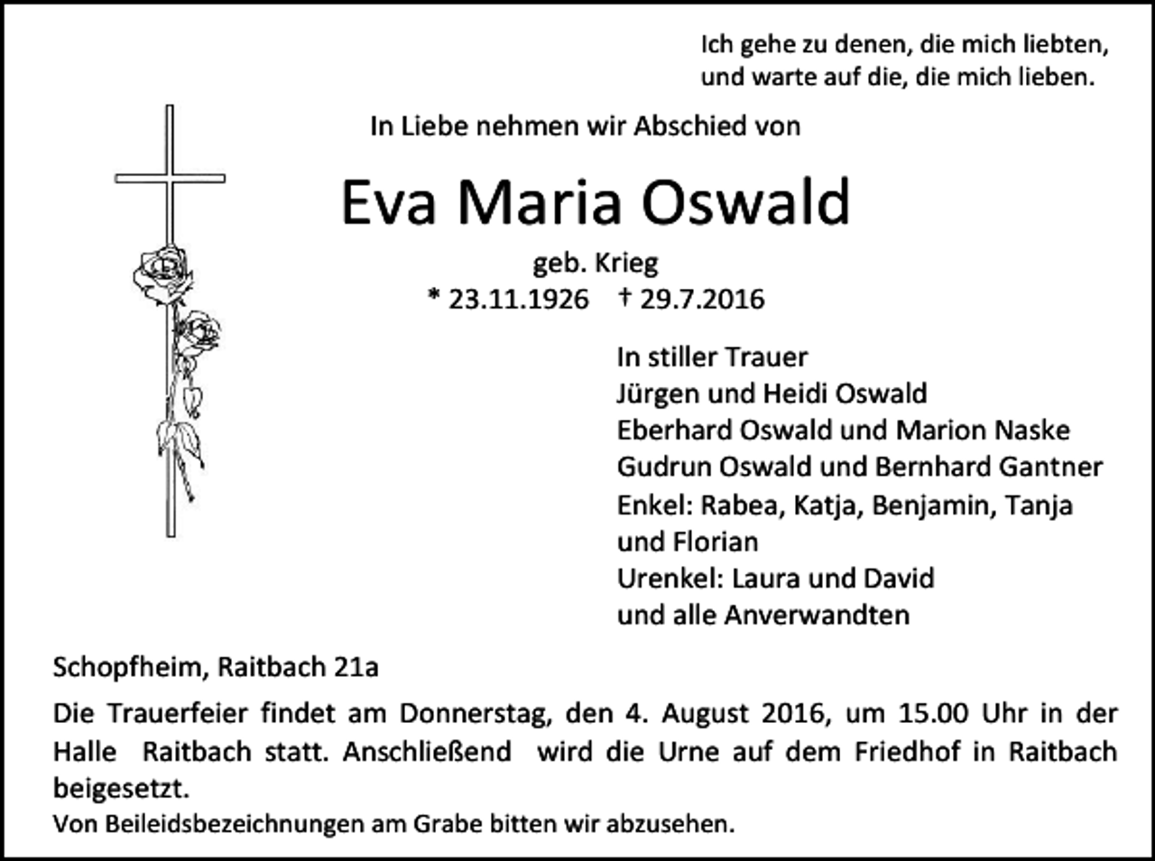 <p>Ich gehe zu denen, die mich liebten,<br />und warte auf die, die mich lieben.</p><p>In Liebe nehmen wir Abschied von</p><p>Eva Maria Oswald<br />geb. Krieg<br />* 23.11.1926 † 29.7.2016<br />In stiller Trauer<br />Jürgen und Heidi Oswald<br />Eberhard Oswald und Marion Naske<br />Gudrun Oswald und Bernhard Gantner<br />Enkel: Rabea, Katja, Benjamin, Tanja<br />und Florian<br />Urenkel: Laura und David<br />und alle Anverwandten<br />Schopfheim, Raitbach 21a<br />Die Trauerfeier findet am Donnerstag, den 4. August 2016, um 15.00 Uhr in der<br />Halle Raitbach statt. Anschließend wird die Urne auf dem Friedhof in Raitbach<br />beigesetzt.<br />Von Beileidsbezeichnungen am Grabe bitten wir abzusehen.</p>