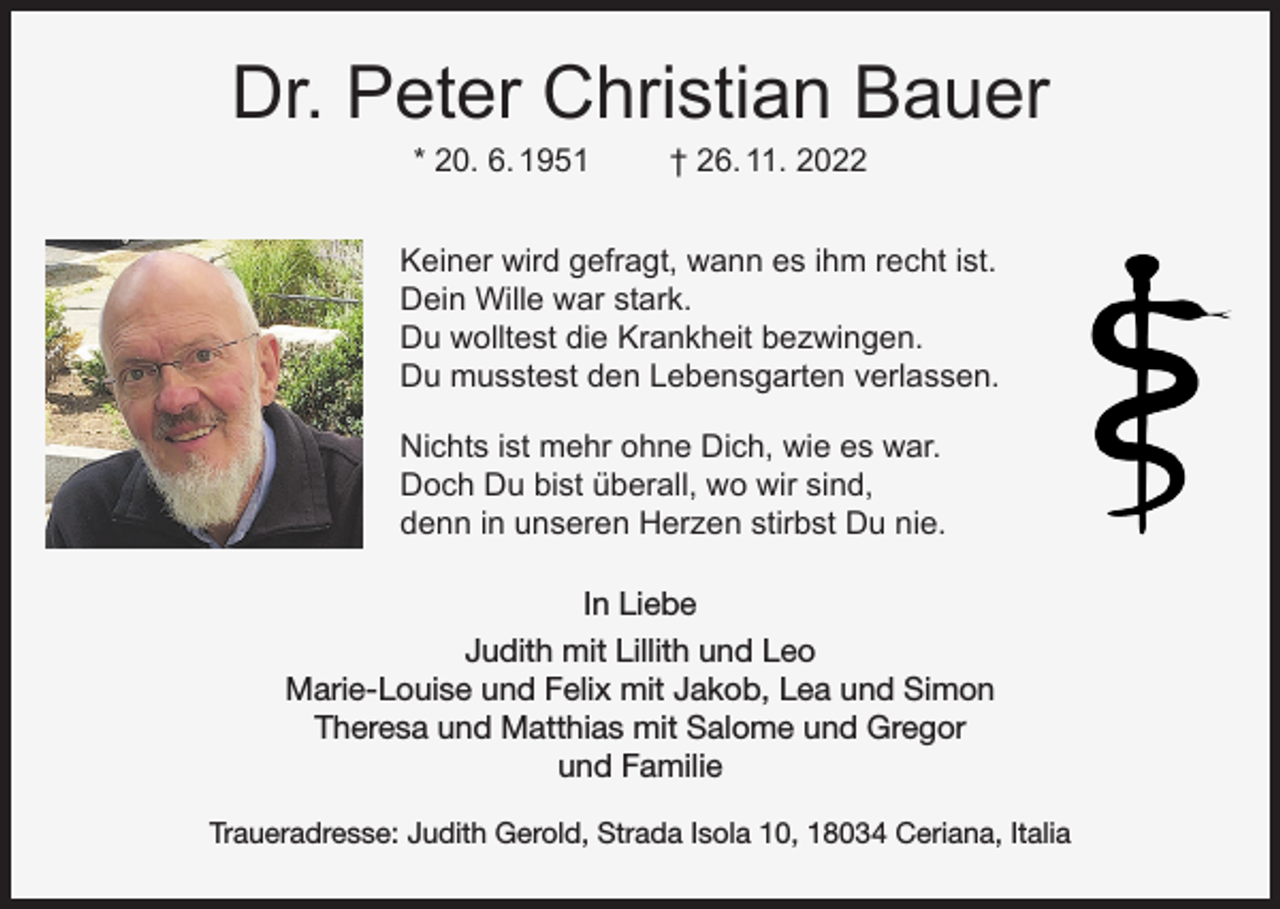 <p>Dr. Peter Christian Bauer<br />* 20. 6. 1951</p><p>† 26. 11. 2022</p><p>Keiner wird gefragt, wann es ihm recht ist.<br />Dein Wille war stark.<br />Du wolltest die Krankheit bezwingen.<br />Du musstest den Lebensgarten verlassen.<br />Nichts ist mehr ohne Dich, wie es war.<br />Doch Du bist überall, wo wir sind,<br />denn in unseren Herzen stirbst Du nie.<br />In Liebe<br />Judith mit Lillith und Leo<br />Marie-Louise und Felix mit Jakob, Lea und Simon<br />Theresa und Matthias mit Salome und Gregor<br />und Familie<br />Traueradresse: Judith Gerold, Strada Isola 10, 18034 Ceriana, Italia</p>