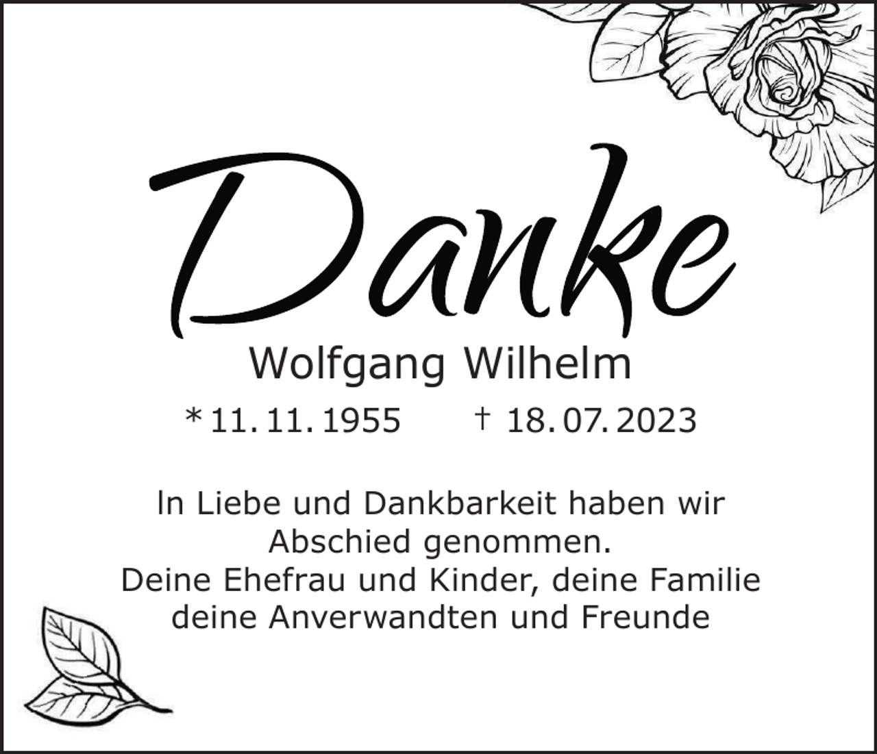 <p>e<br />k<br />n<br />Da<br />m<br />hel<br />l<br />gangWi<br />f<br />Wol<br />Wolfgang<br />Wilhelm</p><p>955<br />1.<br />11.<br />*<br />*<br />11.<br />11.<br />1955</p><p>023<br />2<br />7.<br />0<br />8.<br />††8.<br />07.<br />2023</p><p>r<br />i<br />abenw<br />th<br />ei<br />k<br />ankbar<br />ndD<br />ebeu<br />i<br />nL<br />I<br />ln<br />Liebe<br />und<br />Dankbarkeit<br />haben<br />wir<br />.<br />n<br />mme<br />eno<br />edg<br />hi<br />c<br />bs<br />A<br />Abschied<br />genommen.<br />e,<br />i<br />l<br />mi<br />neFa<br />ei<br />ddeine<br />,<br />Deine<br />Ehefrau<br />und<br />Kinder,<br />Familie<br />nder<br />i<br />ndK<br />auu<br />r<br />hef<br />neE<br />ei<br />D<br />deine<br />Anverwandten<br />und<br />Freunde<br />eunde<br />r<br />ndF<br />enu<br />wandt<br />er<br />nv<br />neA<br />ei<br />d</p>