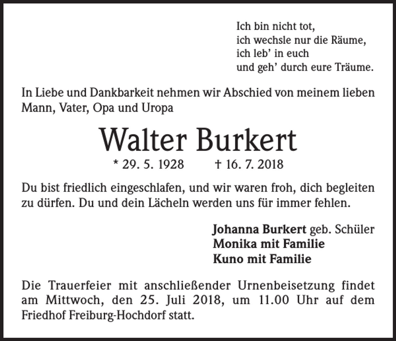 <p>Ich bin nicht tot,<br />ich wechsle nur die Räume,<br />ich leb’ in euch<br />und geh’ durch eure Träume.</p><p>In Liebe und Dankbarkeit nehmen wir Abschied von meinem lieben<br />Mann, Vater, Opa und Uropa</p><p>Walter Burkert<br />* 29. 5. 1928</p><p>† 16. 7. 2018</p><p>Du bist friedlich eingeschlafen, und wir waren froh, dich begleiten<br />zu dürfen. Du und dein Lächeln werden uns für immer fehlen.<br />Johanna Burkert geb. Schüler<br />Monika mit Familie<br />Kuno mit Familie<br />Die Trauerfeier mit anschließender Urnenbeisetzung findet<br />am Mittwoch, den 25. Juli 2018, um 11.00 Uhr auf dem<br />Friedhof Freiburg-Hochdorf statt.</p>