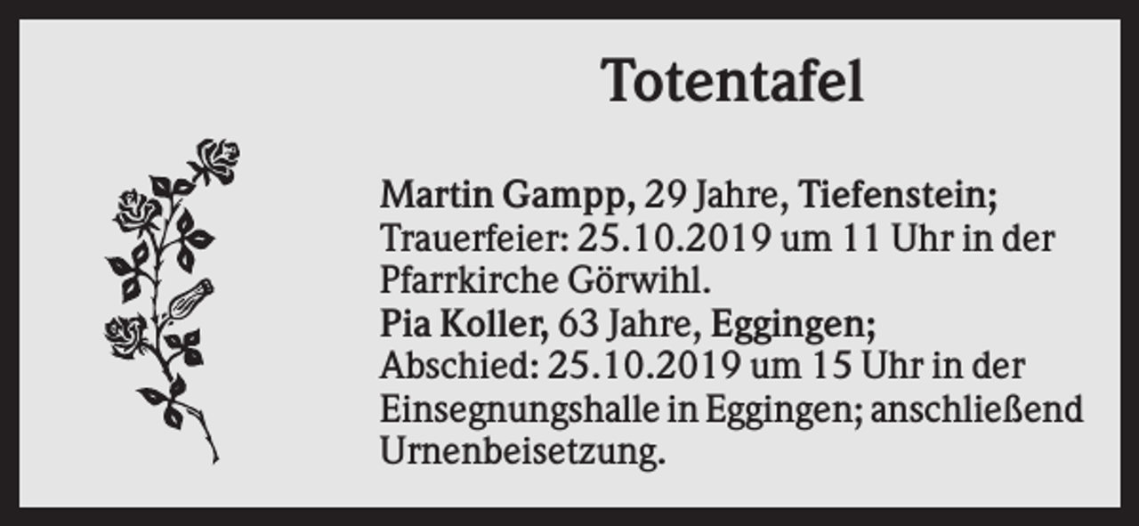 <p>Totentafel<br />Martin Gampp, 29 Jahre, Tiefenstein;<br />Trauerfeier: 25.10.2019 um 11 Uhr in der<br />Pfarrkirche Görwihl.<br />Pia Koller, 63 Jahre, Eggingen;<br />Abschied: 25.10.2019 um 15 Uhr in der<br />Einsegnungshalle in Eggingen; anschließend<br />Urnenbeisetzung.</p>