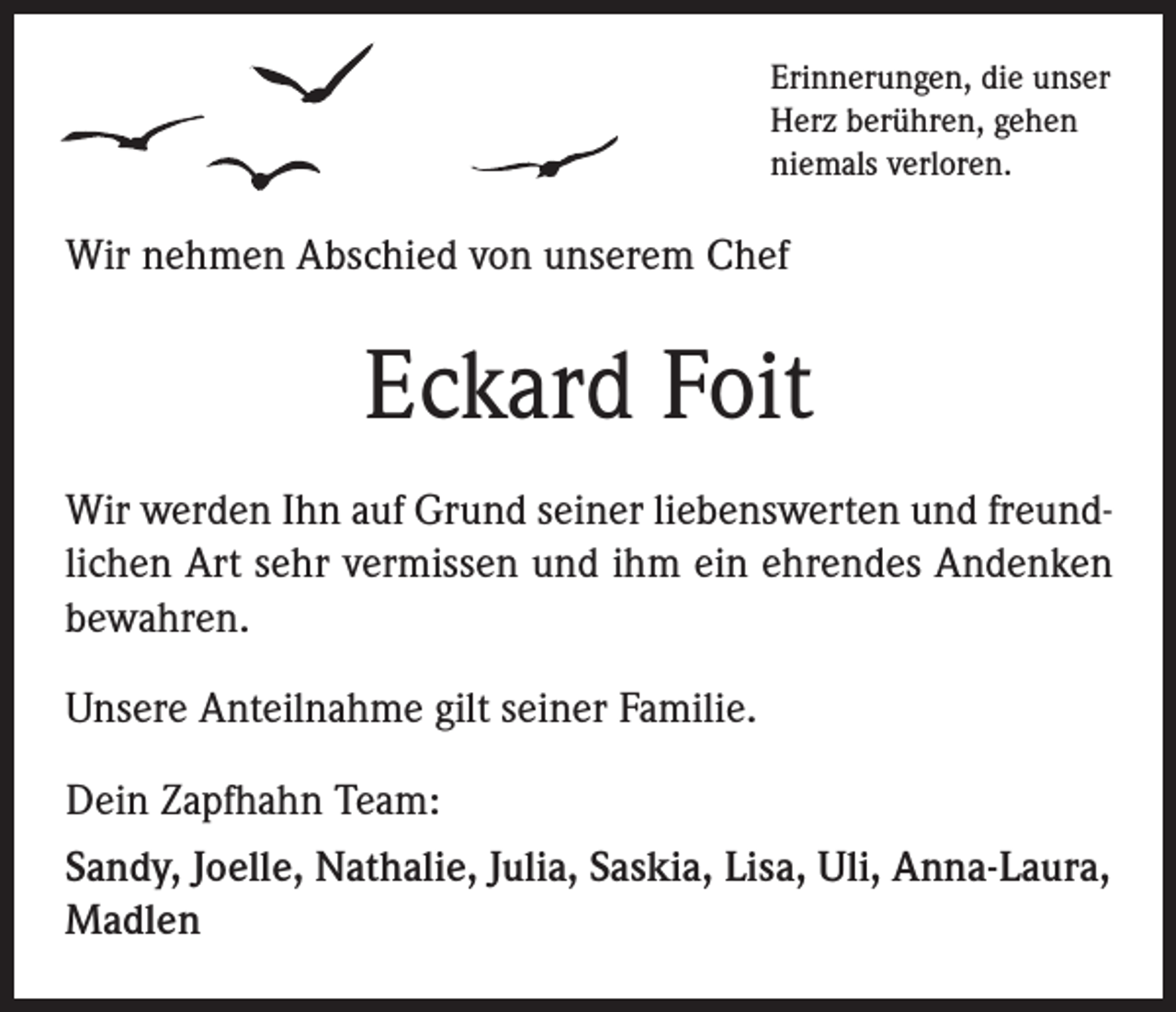 <p>Erinnerungen, die unser<br />Herz berühren, gehen<br />niemals verloren.</p><p>Wir nehmen Abschied von unserem Chef</p><p>Eckard Foit<br />Wir werden Ihn auf Grund seiner liebenswerten und freundlichen Art sehr vermissen und ihm ein ehrendes Andenken<br />bewahren.<br />Unsere Anteilnahme gilt seiner Familie.<br />Dein Zapfhahn Team:<br />Sandy, Joelle, Nathalie, Julia, Saskia, Lisa, Uli, Anna-Laura,<br />Madlen</p>