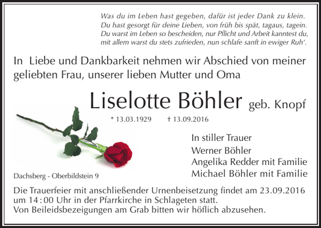 <p>Was du im Leben hast gegeben, dafür ist jeder Dank zu klein.<br />Du hast gesorgt für deine Lieben, von früh bis spät, tagaus, tagein.<br />Du warst im Leben so bescheiden, nur Pflicht und Arbeit kanntest du,<br />mit allem warst du stets zufrieden, nun schlafe sanft in ewiger Ruh‘.</p><p>In Liebe und Dankbarkeit nehmen wir Abschied von meiner<br />geliebten Frau, unserer lieben Mutter und Oma</p><p>Liselotte Böhler geb. Knopf<br />* 13.03.1929</p><p>Dachsberg - Oberbildstein 9</p><p>† 13.09.2016</p><p>In stiller Trauer<br />Werner Böhler<br />Angelika Redder mit Familie<br />Michael Böhler mit Familie</p><p>Die Trauerfeier mit anschließender Urnenbeisetzung findet am 23.09.2016<br />um 14 : 00 Uhr in der Pfarrkirche in Schlageten statt.<br />Von Beileidsbezeigungen am Grab bitten wir höflich abzusehen.</p>