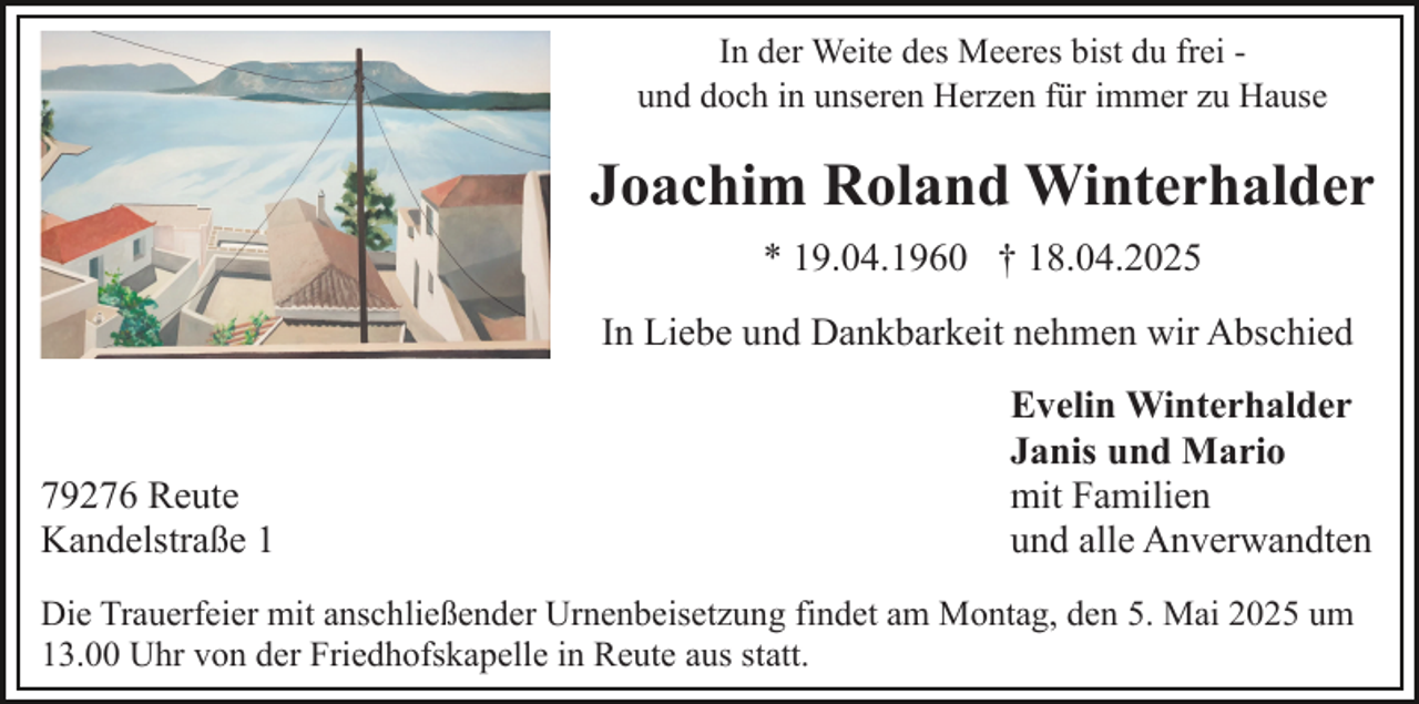<p>In der Weite des Meeres bist du frei und doch in unseren Herzen für immer zu Hause</p><p>Joachim Roland Winterhalder<br />* 19.04.1960 † 18.04.2025<br />In Liebe und Dankbarkeit nehmen wir Abschied</p><p>79276 Reute<br />Kandelstraße 1</p><p>Evelin Winterhalder<br />Janis und Mario<br />mit Familien<br />und alle Anverwandten</p><p>Die Trauerfeier mit anschließender Urnenbeisetzung findet am Montag, den 5. Mai 2025 um<br />13.00 Uhr von der Friedhofskapelle in Reute aus statt.</p>