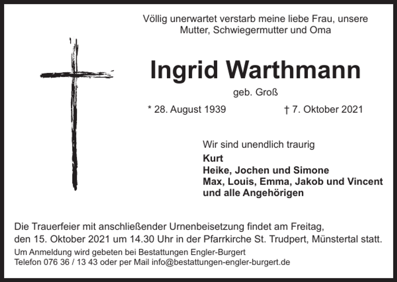 <p>Völlig unerwartet verstarb meine liebe Frau, unsere<br />Mutter, Schwiegermutter und Oma</p><p>Ingrid Warthmann<br />geb. Groß</p><p>* 28. August 1939</p><p>† 7. Oktober 2021</p><p>Wir sind unendlich traurig<br />Kurt<br />Heike, Jochen und Simone<br />Max, Louis, Emma, Jakob und Vincent<br />und alle Angehörigen<br />Die Trauerfeier mit anschließender Urnenbeisetzung findet am Freitag,<br />den 15. Oktober 2021 um 14.30 Uhr in der Pfarrkirche St. Trudpert, Münstertal statt.<br />Um Anmeldung wird gebeten bei Bestattungen Engler-Burgert<br />Telefon 076 36 / 13 43 oder per Mail info@bestattungen-engler-burgert.de</p>