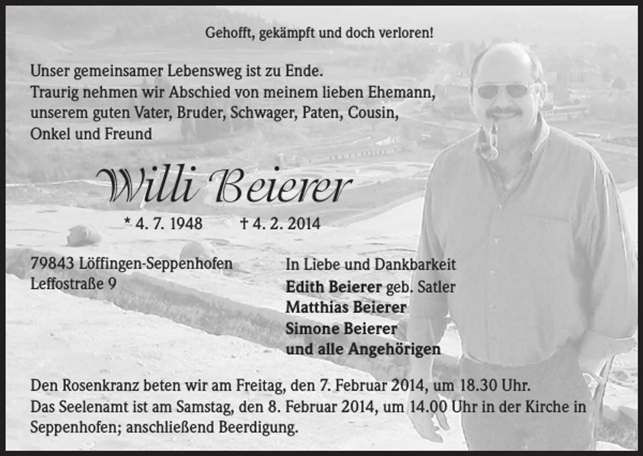 <p>Gehofft, gekämpft und doch verloren!</p><p>Unser gemeinsamer Lebensweg ist zu Ende.<br />Traurig nehmen wir Abschied von meinem lieben Ehemann,<br />unserem guten Vater, Bruder, Schwager, Paten, Cousin,<br />Onkel und Freund</p><p>Willi Beierer<br />* 4. 7. 1948</p><p>79843 Löffingen-Seppenhofen<br />Leffostraße 9</p><p>† 4. 2. 2014</p><p>In Liebe und Dankbarkeit<br />Edith Beierer geb. Satler<br />Matthias Beierer<br />Simone Beierer<br />und alle Angehörigen</p><p>Den Rosenkranz beten wir am Freitag, den 7. Februar 2014, um 18.30 Uhr.<br />Das Seelenamt ist am Samstag, den 8. Februar 2014, um 14.00 Uhr in der Kirche in<br />Seppenhofen; anschließend Beerdigung.</p>