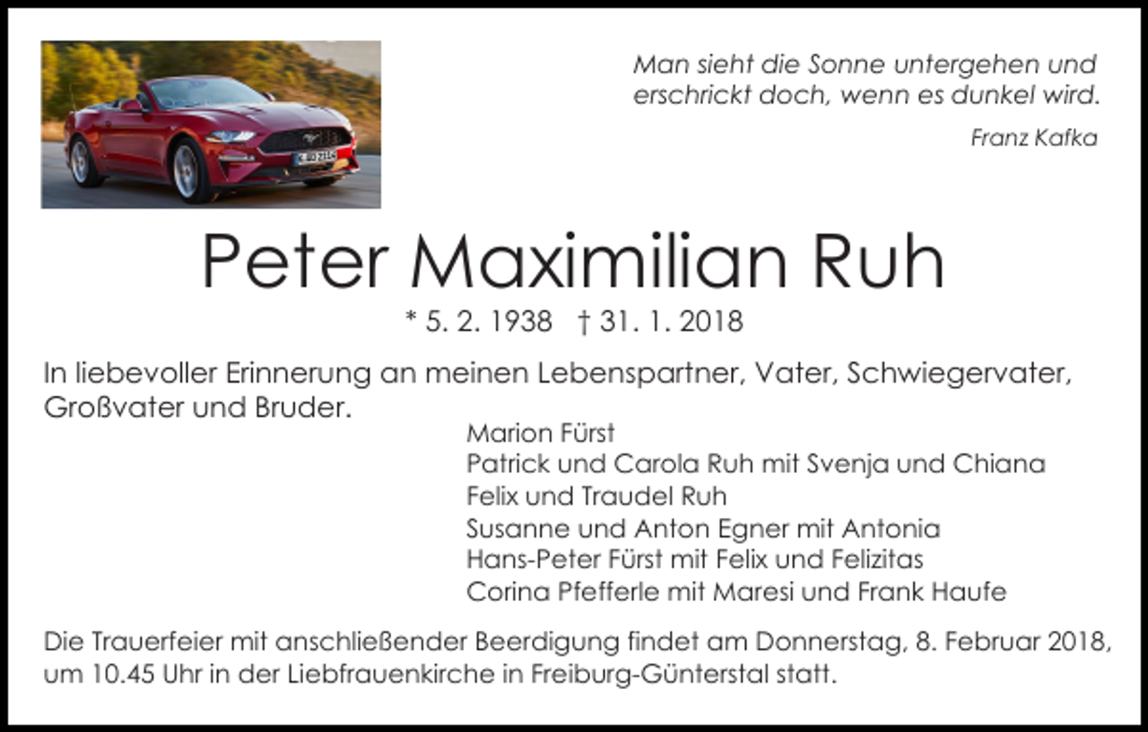 <p>MMan<br />a n si sieht<br />e ht didie<br />e S Sonne<br />o n n e untergehen<br />u nt er g e h e n uund<br />nd<br />erschrickt<br />ers<br />c hri c kt doch,<br />d o c h, wenn<br />w e n n es<br />es dunkel<br />d u n k el wird.<br />wir d.<br />Fr<br />a n z Kafka<br />K af k a<br />Franz</p><p>PPeter<br />et er Maximilian<br />M a xi mili a n Ruh<br />Ruh<br />** 5.<br />5. 2.<br />2. 1938<br />1 9 3 8 †† 31.<br />3 1. 1.<br />1. 2018<br />20 1 8</p><p>IInn liliebevoller<br />e b e v oll er Erinnerung<br />Eri n n er un g an<br />a n meinen<br />m ei n e n LLebenspartner,<br />e b e n s p art n er, Vater,<br />V at er, Schwiegervater,<br />S c h w i e g er v at er,<br />Großvater<br />Gr o ß v at er uund<br />n d BrBruder.<br />u d e r.<br />M ari o n F Fürst<br />ürst<br />Marion<br />P atri c k und<br />u n d Carola<br />C ar ol a Ruh<br />R u h mit<br />mit SSvenja<br />v e nj a uund<br />n d Chiana<br />C hi a n a<br />Patrick<br />Traudel<br />FFelix<br />eli x und<br />u n d Tr<br />a u d el Ruh<br />Ruh<br />SSusanne<br />us a n n e und<br />u n d Anton<br />A nt o n Egner<br />E g n er mit<br />mit Antonia<br />A nt o ni a<br />HHans-Peter<br />a ns- P et er FFürst<br />ürst mit<br />mit FFelix<br />eli x uund<br />n d FFelizitas<br />eli zit as<br />CCorina<br />ori n a PfPfefferle<br />eff erl e mit<br />mit Maresi<br />M ar esi uund<br />n d FrFrank<br />a n k HHaufe<br />a uf e</p><p>DiDie<br />e TrTrauerfeier<br />a u erf ei er mit<br />mit aanschließender<br />n s c hli e ß e n d er Beerdigung<br />B e er di g u n g fifindet<br />n d et am<br />a m Donnerstag,<br />D o n n e rst a g, 8.<br />8. Februar<br />F e br u ar 2018,<br />2 0 1 8,<br />um<br />u m 110.45<br />0. 4 5 Uhr<br />U hr i in<br />n der<br />d er LiLiebfrauenkirche<br />e bfr a u e n kir c h e i in<br />n FrFreiburg-Günterstal<br />e i b ur g- G ü nt erst al statt.<br />st att.</p>