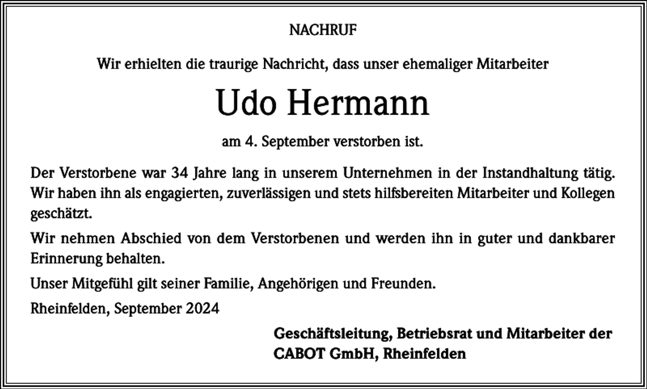 <p>NACHRUF<br />Wir erhielten die traurige Nachricht, dass unser ehemaliger Mitarbeiter</p><p>Udo Hermann<br />am 4. September verstorben ist.<br />Der Verstorbene war 34 Jahre lang in unserem Unternehmen in der Instandhaltung tätig.<br />Wir haben ihn als engagierten, zuverlässigen und stets hilfsbereiten Mitarbeiter und Kollegen<br />geschätzt.<br />Wir nehmen Abschied von dem Verstorbenen und werden ihn in guter und dankbarer<br />Erinnerung behalten.<br />Unser Mitgefühl gilt seiner Familie, Angehörigen und Freunden.<br />Rheinfelden, September 2024<br />Geschäftsleitung, Betriebsrat und Mitarbeiter der<br />CABOT GmbH, Rheinfelden</p>