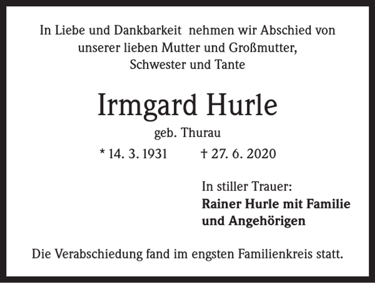 <p>In Liebe und Dankbarkeit nehmen wir Abschied von<br />unserer lieben Mutter und Großmutter,<br />Schwester und Tante</p><p>Irmgard Hurle<br />geb. Thurau<br />* 14. 3. 1931</p><p>† 27. 6. 2020<br />In stiller Trauer:<br />Rainer Hurle mit Familie<br />und Angehörigen</p><p>Die Verabschiedung fand im engsten Familienkreis statt.</p>