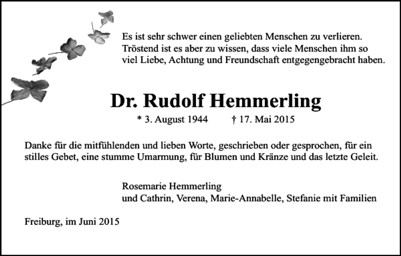 <p>Es ist sehr schwer einen geliebten Menschen zu verlieren.<br />Tröstend ist es aber zu wissen, dass viele Menschen ihm so<br />viel Liebe, Achtung und Freundschaft entgegengebracht haben.</p><p>Dr. Rudolf Hemmerling<br />* 3. August 1944</p><p>† 17. Mai 2015</p><p>Danke für die mitfühlenden und lieben Worte, geschrieben oder gesprochen, für ein<br />stilles Gebet, eine stumme Umarmung, für Blumen und Kränze und das letzte Geleit.<br />Rosemarie Hemmerling<br />und Cathrin, Verena, Marie-Annabelle, Stefanie mit Familien<br />Freiburg, im Juni 2015</p>