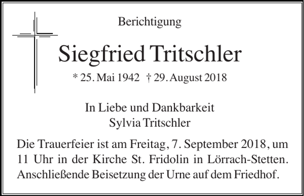 <p>Berichtigung</p><p>Siegfried Tritschler<br />* 25. Mai 1942 † 29. August 2018</p><p>In Liebe und Dankbarkeit<br />Sylvia Tritschler<br />Die Trauerfeier ist am Freitag, 7. September 2018, um<br />11 Uhr in der Kirche St. Fridolin in Lörrach-Stetten.<br />Anschließende Beisetzung der Urne auf dem Friedhof.</p>