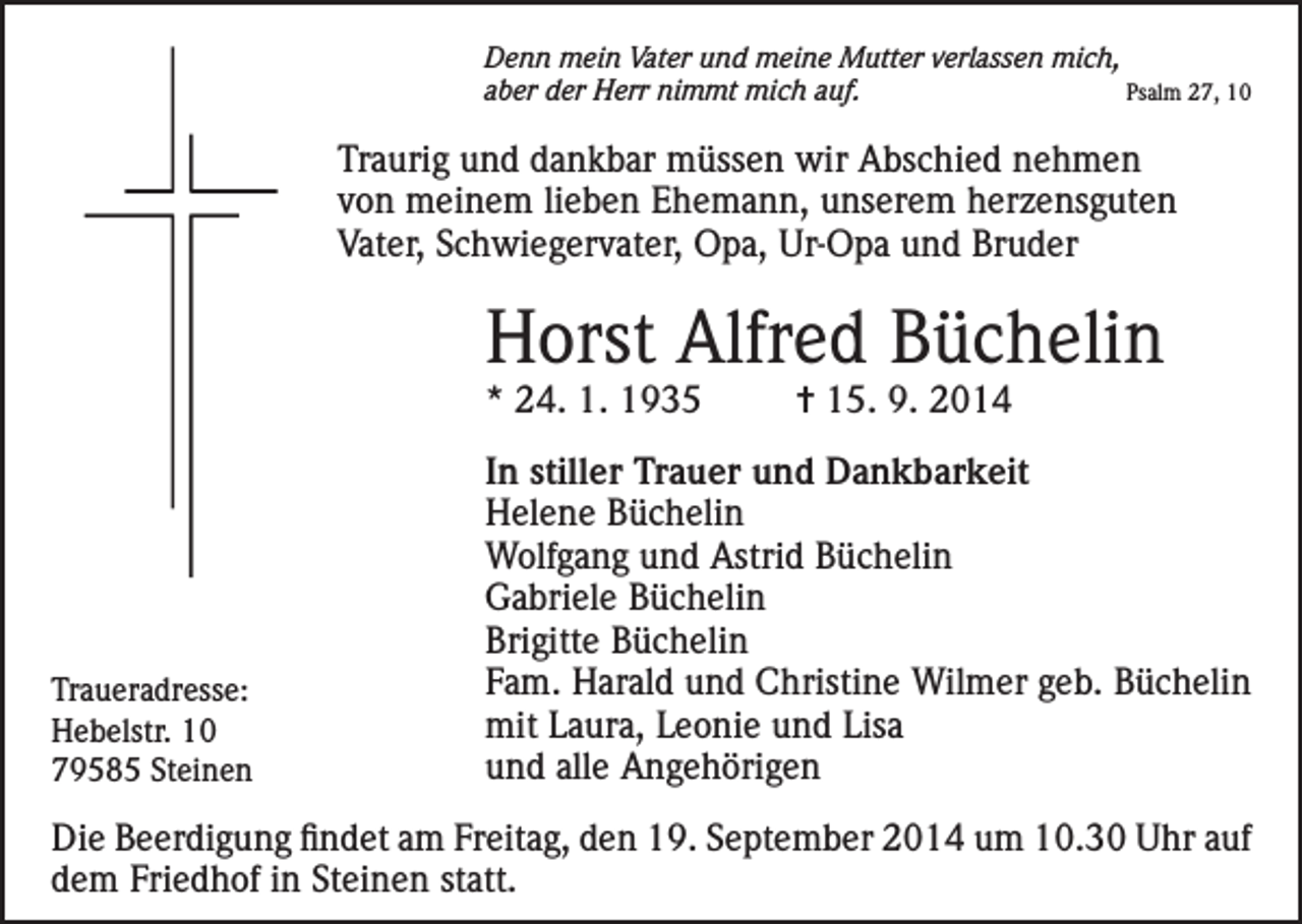 <p>Denn mein Vater und meine Mutter verlassen mich,<br />aber der Herr nimmt mich auf.<br />Psalm 27, 10</p><p>Traurig und dankbar müssen wir Abschied nehmen<br />von meinem lieben Ehemann, unserem herzensguten<br />Vater, Schwiegervater, Opa, Ur-Opa und Bruder</p><p>Horst Alfred Büchelin<br />* 24. 1. 1935</p><p>Traueradresse:<br />Hebelstr. 10<br />79585 Steinen</p><p>= 15. 9. 2014</p><p>In stiller Trauer und Dankbarkeit<br />Helene Büchelin<br />Wolfgang und Astrid Büchelin<br />Gabriele Büchelin<br />Brigitte Büchelin<br />Fam. Harald und Christine Wilmer geb. Büchelin<br />mit Laura, Leonie und Lisa<br />und alle Angehörigen</p><p>Die Beerdigung findet am Freitag, den 19. September 2014 um 10.30 Uhr auf<br />dem Friedhof in Steinen statt.</p>