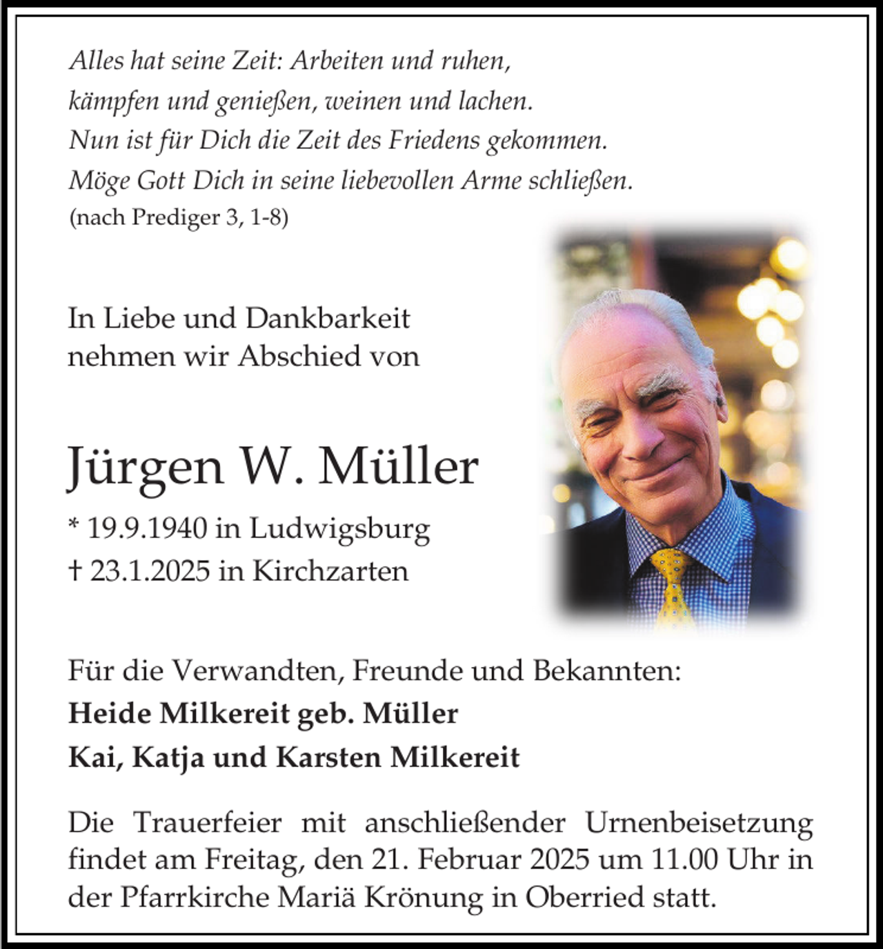 <p>Alles hat seine Zeit: Arbeiten und ruhen,<br />kämpfen und genießen, weinen und lachen.<br />Nun ist für Dich die Zeit des Friedens gekommen.<br />Möge Gott Dich in seine liebevollen Arme schließen.<br />(nach Prediger 3, 1-8)</p><p>In Liebe und Dankbarkeit<br />nehmen wir Abschied von</p><p>Jürgen W. Müller<br />* 19.9.1940 in Ludwigsburg<br />† 23.1.2025 in Kirchzarten<br />Für die Verwandten, Freunde und Bekannten:<br />Heide Milkereit geb. Müller<br />Kai, Katja und Karsten Milkereit<br />Die Trauerfeier mit anschließender Urnenbeisetzung<br />findet am Freitag, den 21. Februar 2025 um 11.00 Uhr in<br />der Pfarrkirche Mariä Krönung in Oberried statt.</p>