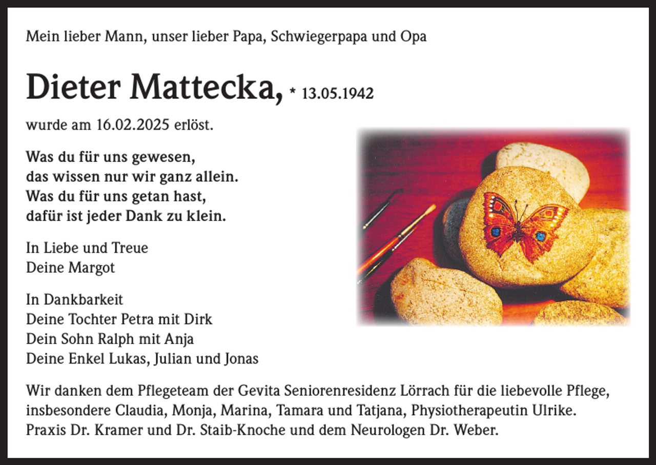 <p>Mein lieber Mann, unser lieber Papa, Schwiegerpapa und Opa</p><p>Dieter Mattecka, * 13.05.1942<br />wurde am 16.02.2025 erlöst.<br />Was du für uns gewesen,<br />das wissen nur wir ganz allein.<br />Was du für uns getan hast,<br />dafür ist jeder Dank zu klein.<br />In Liebe und Treue<br />Deine Margot<br />In Dankbarkeit<br />Deine Tochter Petra mit Dirk<br />Dein Sohn Ralph mit Anja<br />Deine Enkel Lukas, Julian und Jonas<br />Wir danken dem Pflegeteam der Gevita Seniorenresidenz Lörrach für die liebevolle Pflege,<br />insbesondere Claudia, Monja, Marina, Tamara und Tatjana, Physiotherapeutin Ulrike.<br />Praxis Dr. Kramer und Dr. Staib-Knoche und dem Neurologen Dr. Weber.</p>