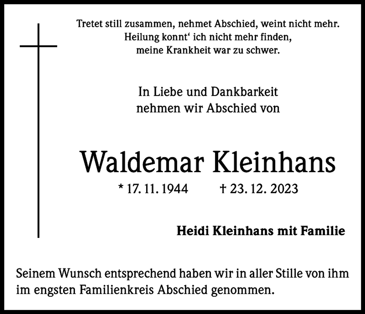 <p>Tretet still zusammen, nehmet Abschied, weint nicht mehr.<br />Heilung konnt‘ ich nicht mehr finden,<br />meine Krankheit war zu schwer.</p><p>In Liebe und Dankbarkeit<br />nehmen wir Abschied von</p><p>Waldemar Kleinhans<br />* 17. 11. 1944</p><p>† 23. 12. 2023</p><p>Heidi Kleinhans mit Familie<br />Seinem Wunsch entsprechend haben wir in aller Stille von ihm<br />im engsten Familienkreis Abschied genommen.</p>