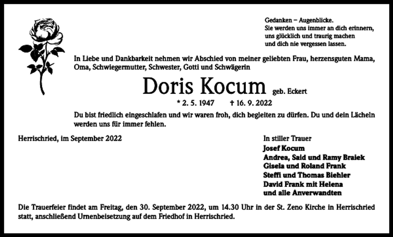 <p>Gedanken – Augenblicke.<br />Sie werden uns immer an dich erinnern,<br />uns glücklich und traurig machen<br />und dich nie vergessen lassen.</p><p>In Liebe und Dankbarkeit nehmen wir Abschied von meiner geliebten Frau, herzensguten Mama,<br />Oma, Schwiegermutter, Schwester, Gotti und Schwägerin</p><p>Doris Kocum</p><p>geb. Eckert<br />* 2. 5. 1947 † 16. 9. 2022<br />Du bist friedlich eingeschlafen und wir waren froh, dich begleiten zu dürfen. Du und dein Lächeln<br />werden uns für immer fehlen.<br />Herrischried, im September 2022</p><p>In stiller Trauer<br />Josef Kocum<br />Andrea, Said und Ramy Braiek<br />Gisela und Roland Frank<br />Steffi und Thomas Biehler<br />David Frank mit Helena<br />und alle Anverwandten</p><p>Die Trauerfeier findet am Freitag, den 30. September 2022, um 14.30 Uhr in der St. Zeno Kirche in Herrischried<br />statt, anschließend Urnenbeisetzung auf dem Friedhof in Herrischried.</p>