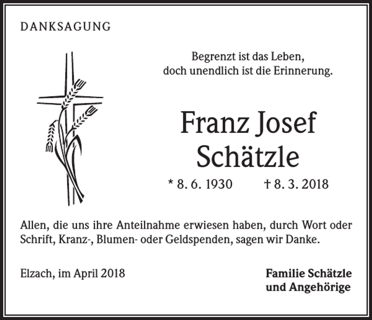 <p>DANK SAGU NG<br />Begrenzt ist das Leben,<br />doch unendlich ist die Erinnerung.</p><p>Franz Josef<br />Schätzle<br />* 8. 6. 1930</p><p>† 8. 3. 2018</p><p>Allen, die uns ihre Anteilnahme erwiesen haben, durch Wort oder<br />Schrift, Kranz-, Blumen- oder Geldspenden, sagen wir Danke.<br />Elzach, im April 2018</p><p>Familie Schätzle<br />und Angehörige</p>