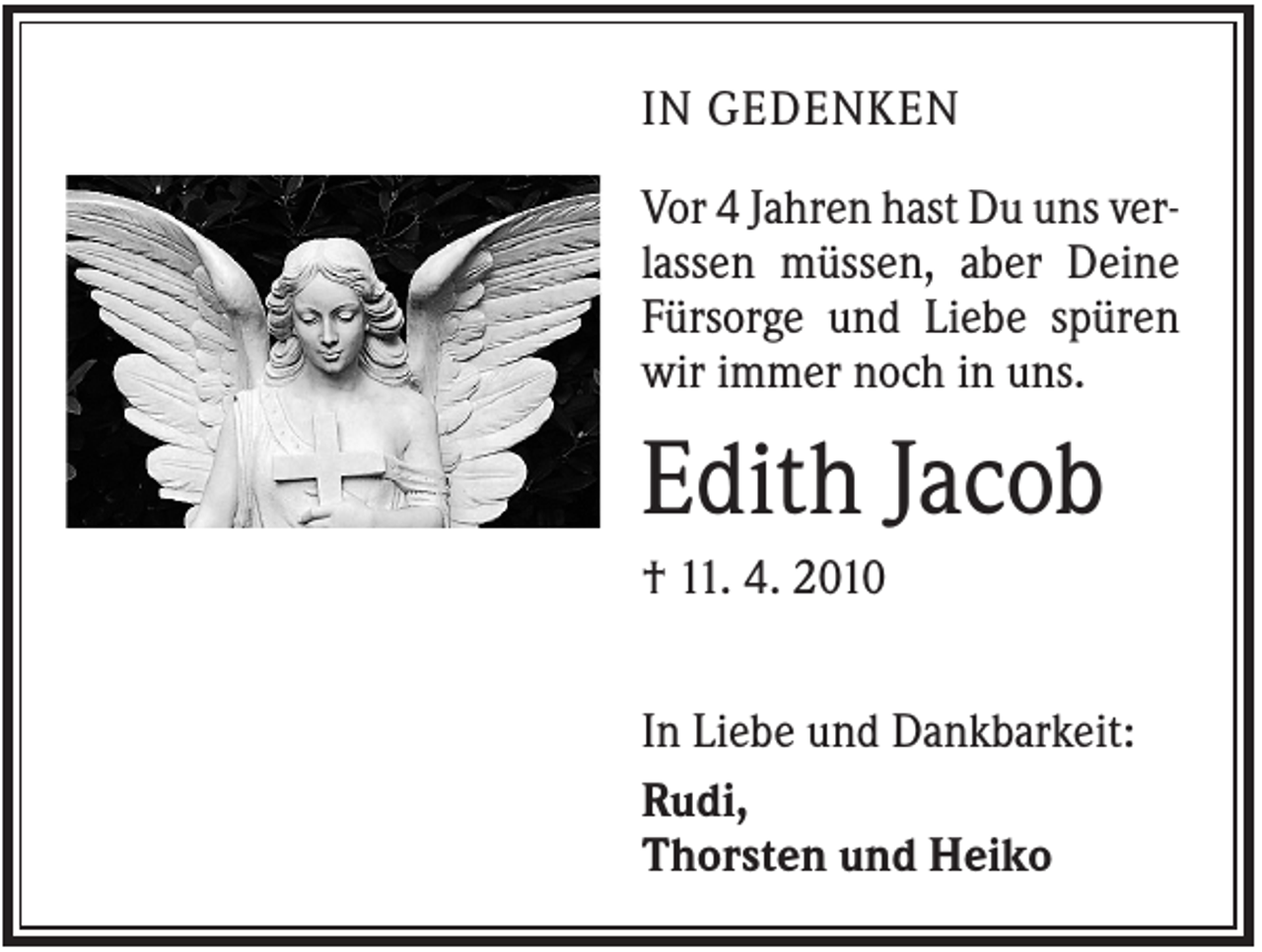 <p>IN GEDENKEN<br />Vor 4 Jahren hast Du uns verlassen müssen, aber Deine<br />Fürsorge und Liebe spüren<br />wir immer noch in uns.</p><p>Edith Jacob<br />† 11. 4. 2010<br />In Liebe und Dankbarkeit:<br />Rudi,<br />Thorsten und Heiko</p>
