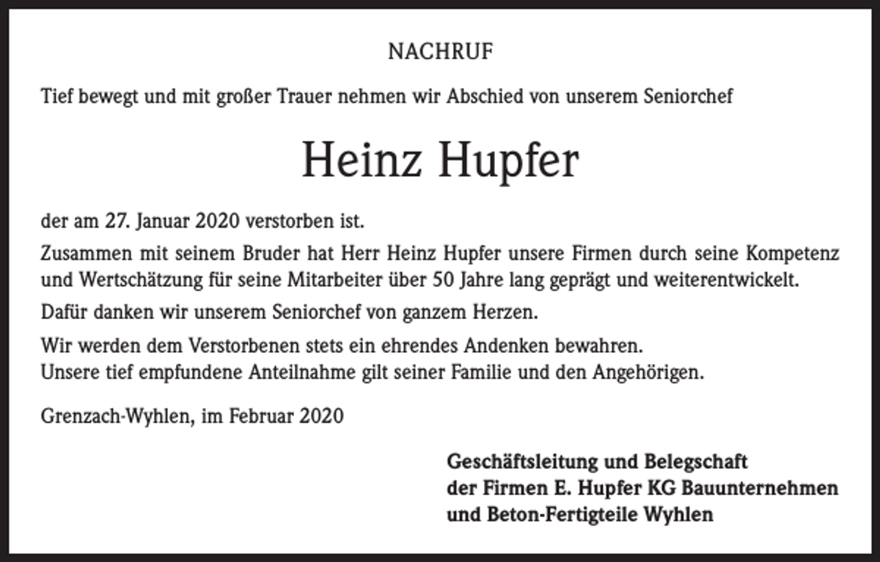 <p>NACHRUF<br />Tief bewegt und mit großer Trauer nehmen wir Abschied von unserem Seniorchef</p><p>Heinz Hupfer<br />der am 27. Januar 2020 verstorben ist.<br />Zusammen mit seinem Bruder hat Herr Heinz Hupfer unsere Firmen durch seine Kompetenz<br />und Wertschätzung für seine Mitarbeiter über 50 Jahre lang geprägt und weiterentwickelt.<br />Dafür danken wir unserem Seniorchef von ganzem Herzen.<br />Wir werden dem Verstorbenen stets ein ehrendes Andenken bewahren.<br />Unsere tief empfundene Anteilnahme gilt seiner Familie und den Angehörigen.<br />Grenzach-Wyhlen, im Februar 2020<br />Geschäftsleitung und Belegschaft<br />der Firmen E. Hupfer KG Bauunternehmen<br />und Beton-Fertigteile Wyhlen</p>