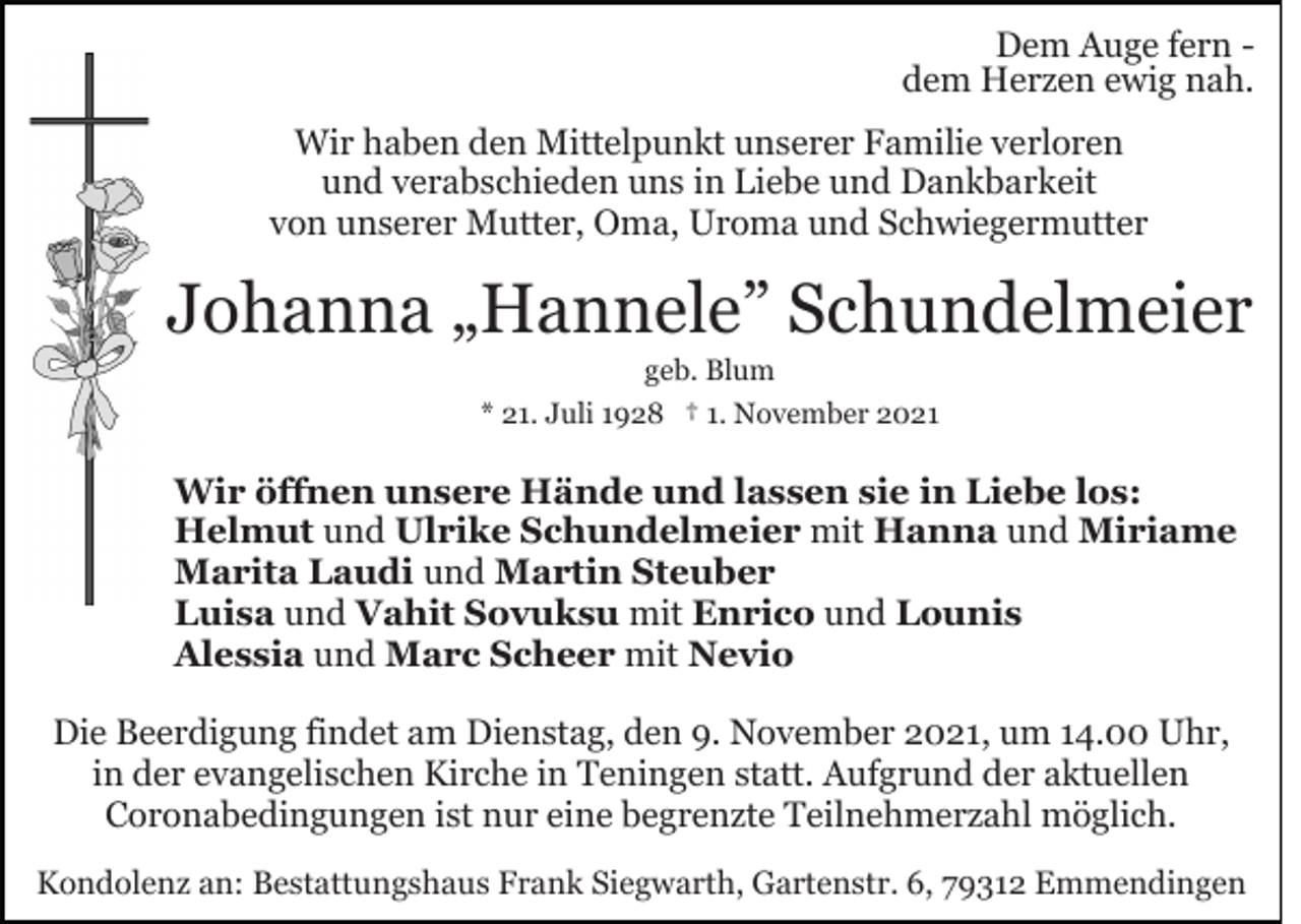 <p>Dem Auge fern dem Herzen ewig nah.<br />Wir haben den Mittelpunkt unserer Familie verloren<br />und verabschieden uns in Liebe und Dankbarkeit<br />von unserer Mutter, Oma, Uroma und Schwiegermutter</p><p>Johanna „Hannele” Schundelmeier<br />geb. Blum<br />* 21. Juli 1928 † 1. November 2021</p><p>Wir öffnen unsere Hände und lassen sie in Liebe los:<br />Helmut und Ulrike Schundelmeier mit Hanna und Miriame<br />Marita Laudi und Martin Steuber<br />Luisa und Vahit Sovuksu mit Enrico und Lounis<br />Alessia und Marc Scheer mit Nevio<br />Die Beerdigung findet am Dienstag, den 9. November 2021, um 14.00 Uhr,<br />in der evangelischen Kirche in Teningen statt. Aufgrund der aktuellen<br />Coronabedingungen ist nur eine begrenzte Teilnehmerzahl möglich.<br />Kondolenz an: Bestattungshaus Frank Siegwarth, Gartenstr. 6, 79312 Emmendingen</p>