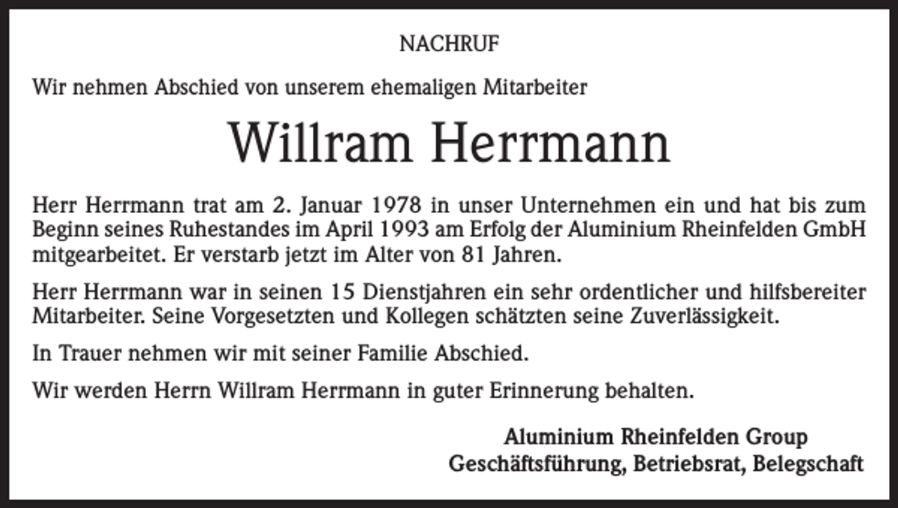 <p>NACHRUF<br />Wir nehmen Abschied von unserem ehemaligen Mitarbeiter</p><p>Willram Herrmann<br />Herr Herrmann trat am 2. Januar 1978 in unser Unternehmen ein und hat bis zum<br />Beginn seines Ruhestandes im April 1993 am Erfolg der Aluminium Rheinfelden GmbH<br />mitgearbeitet. Er verstarb jetzt im Alter von 81 Jahren.<br />Herr Herrmann war in seinen 15 Dienstjahren ein sehr ordentlicher und hilfsbereiter<br />Mitarbeiter. Seine Vorgesetzten und Kollegen schätzten seine Zuverlässigkeit.<br />In Trauer nehmen wir mit seiner Familie Abschied.<br />Wir werden Herrn Willram Herrmann in guter Erinnerung behalten.</p><p>Aluminium Rheinfelden Group<br />Geschäftsführung, Betriebsrat, Belegschaft</p>