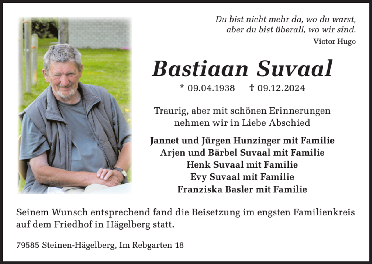 <p>Du bist nicht mehr da, wo du warst,<br />aber du bist überall, wo wir sind.<br />Victor Hugo</p><p>Bastiaan Suvaal<br />* 09.04.1938</p><p>† 09.12.2024</p><p>Traurig, aber mit schönen Erinnerungen<br />nehmen wir in Liebe Abschied<br />Jannet und Jürgen Hunzinger mit Familie<br />Arjen und Bärbel Suvaal mit Familie<br />Henk Suvaal mit Familie<br />Evy Suvaal mit Familie<br />Franziska Basler mit Familie<br />Seinem Wunsch entsprechend fand die Beisetzung im engsten Familienkreis<br />auf dem Friedhof in Hägelberg statt.<br />79585 Steinen-Hägelberg, Im Rebgarten 18</p>