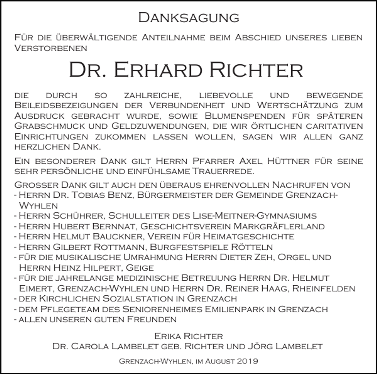 <p>Danksagung<br />Für die überwältigende Anteilnahme beim Abschied unseres lieben<br />Verstorbenen</p><p>Dr. Erhard Richter<br />die<br />durch<br />so<br />zahlreiche,<br />liebevolle<br />und<br />bewegende<br />Beileidsbezeigungen der Verbundenheit und Wertschätzung zum<br />Ausdruck gebracht wurde, sowie Blumenspenden für späteren<br />Grabschmuck und Geldzuwendungen, die wir örtlichen caritativen<br />Einrichtungen zukommen lassen wollen, sagen wir allen ganz<br />herzlichen Dank.<br />Ein besonderer Dank gilt Herrn Pfarrer Axel Hüttner für seine<br />sehr persönliche und einfühlsame Trauerrede.<br />Großer Dank gilt auch den überaus ehrenvollen Nachrufen von<br />- Herrn Dr. Tobias Benz, Bürgermeister der Gemeinde GrenzachWyhlen<br />- Herrn Schührer, Schulleiter des Lise-Meitner-Gymnasiums<br />- Herrn Hubert Bernnat, Geschichtsverein Markgräflerland<br />- Herrn Helmut Bauckner, Verein für Heimatgeschichte<br />- Herrn Gilbert Rottmann, Burgfestspiele Rötteln<br />- für die musikalische Umrahmung Herrn Dieter Zeh, Orgel und<br />Herrn Heinz Hilpert, Geige<br />- für die jahrelange medizinische Betreuung Herrn Dr. Helmut<br />Eimert, Grenzach-Wyhlen und Herrn Dr. Reiner Haag, Rheinfelden<br />- der Kirchlichen Sozialstation in Grenzach<br />- dem Pflegeteam des Seniorenheimes Emilienpark in Grenzach<br />- allen unseren guten Freunden<br />Erika Richter<br />Dr. Carola Lambelet geb. Richter und Jörg Lambelet<br />Grenzach-Wyhlen, im August 2019</p>