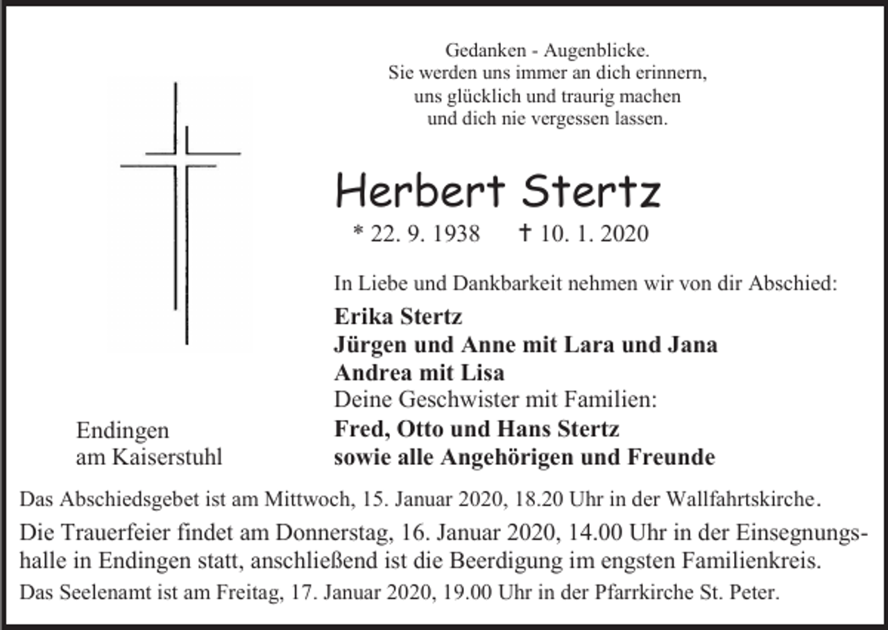 <p>Gedanken - Augenblicke.<br />Sie werden uns immer an dich erinnern,<br />uns glücklich und traurig machen<br />und dich nie vergessen lassen.</p><p>Herbert Stertz<br />* 22. 9. 1938</p><p> 10. 1. 2020</p><p>In Liebe und Dankbarkeit nehmen wir von dir Abschied:</p><p>Endingen<br />am Kaiserstuhl</p><p>Erika Stertz<br />Jürgen und Anne mit Lara und Jana<br />Andrea mit Lisa<br />Deine Geschwister mit Familien:<br />Fred, Otto und Hans Stertz<br />sowie alle Angehörigen und Freunde</p><p>Das Abschiedsgebet ist am Mittwoch, 15. Januar 2020, 18.20 Uhr in der Wallfahrtskirche .</p><p>Die Trauerfeier findet am Donnerstag, 16. Januar 2020, 14.00 Uhr in der Einsegnungshalle in Endingen statt, anschließend ist die Beerdigung im engsten Familienkreis.<br />Das Seelenamt ist am Freitag, 17. Januar 2020, 19.00 Uhr in der Pfarrkirche St. Peter.</p>