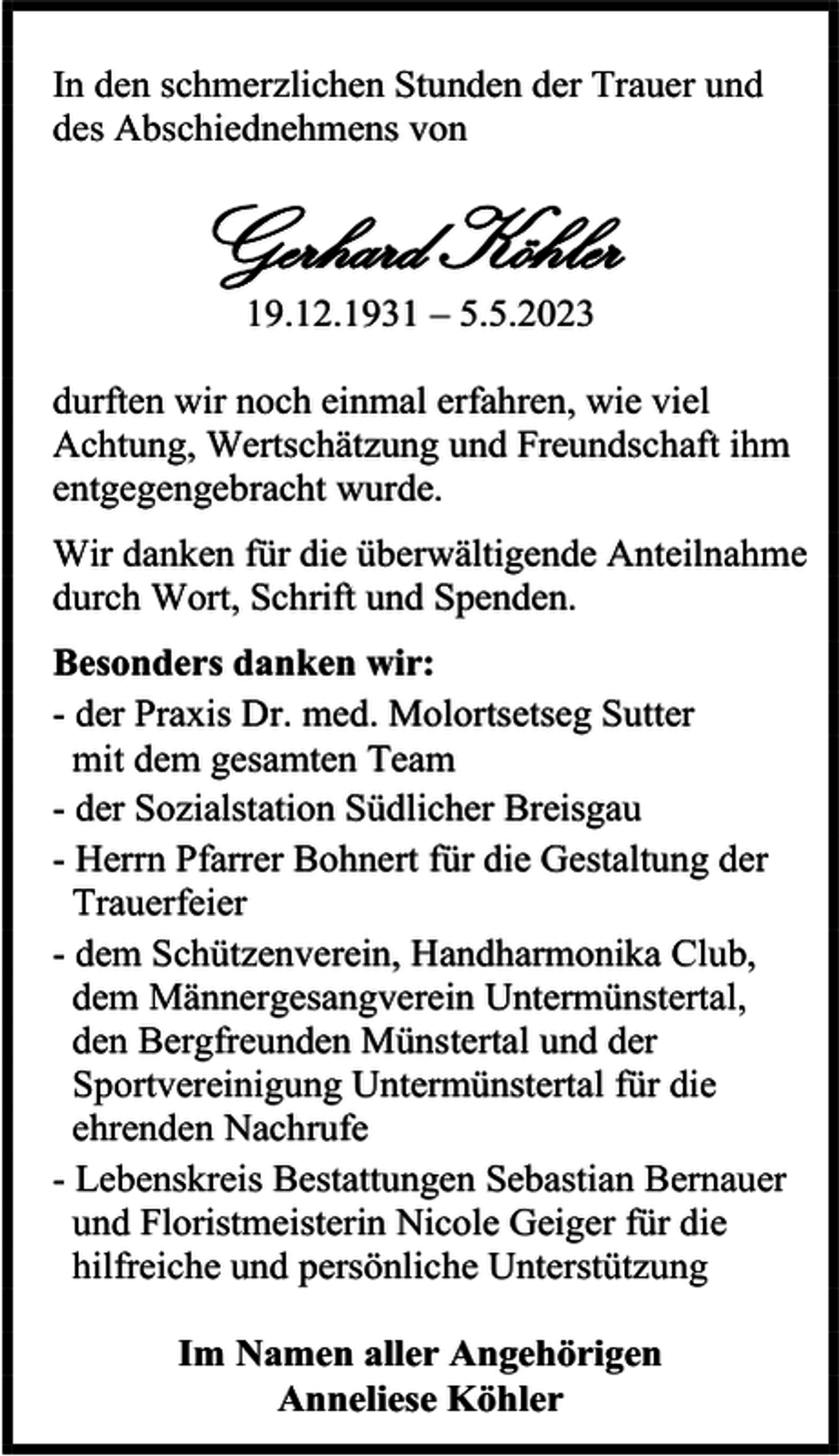 <p>In den schmerzlichen Stunden der Trauer und<br />des Abschiednehmens von</p><p>Gerhard Köhler<br />19.12.1931 – 5.5.2023<br />durften wir noch einmal erfahren, wie viel<br />Achtung, Wertschätzung und Freundschaft ihm<br />entgegengebracht wurde.<br />Wir danken für die überwältigende Anteilnahme<br />durch Wort, Schrift und Spenden.<br />Besonders danken wir:<br />- der Praxis Dr. med. Molortsetseg Sutter<br />mit dem gesamten Team<br />- der Sozialstation Südlicher Breisgau<br />- Herrn Pfarrer Bohnert für die Gestaltung der<br />Trauerfeier<br />- dem Schützenverein, Handharmonika Club,<br />dem Männergesangverein Untermünstertal,<br />den Bergfreunden Münstertal und der<br />Sportvereinigung Untermünstertal für die<br />ehrenden Nachrufe<br />- Lebenskreis Bestattungen Sebastian Bernauer<br />und Floristmeisterin Nicole Geiger für die<br />hilfreiche und persönliche Unterstützung<br />Im Namen aller Angehörigen<br />Anneliese Köhler</p>