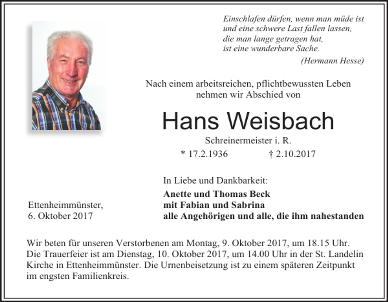 <p>Einschlafen dürfen, wenn man müde ist<br />und eine schwere Last fallen lassen,<br />die man lange getragen hat,<br />ist eine wunderbare Sache.<br />(Hermann Hesse)</p><p>Nach einem arbeitsreichen, pflichtbewussten Leben<br />nehmen wir Abschied von</p><p>Hans Weisbach<br />Schreinermeister i. R.<br />* 17.2.1936<br />† 2.10.2017</p><p>Ettenheimmünster,<br />6. Oktober 2017</p><p>In Liebe und Dankbarkeit:<br />Anette und Thomas Beck<br />mit Fabian und Sabrina<br />alle Angehörigen und alle, die ihm nahestanden</p><p>Wir beten für unseren Verstorbenen am Montag, 9. Oktober 2017, um 18.15 Uhr.<br />Die Trauerfeier ist am Dienstag, 10. Oktober 2017, um 14.00 Uhr in der St. Landelin<br />Kirche in Ettenheimmünster. Die Urnenbeisetzung ist zu einem späteren Zeitpunkt<br />im engsten Familienkreis.</p>