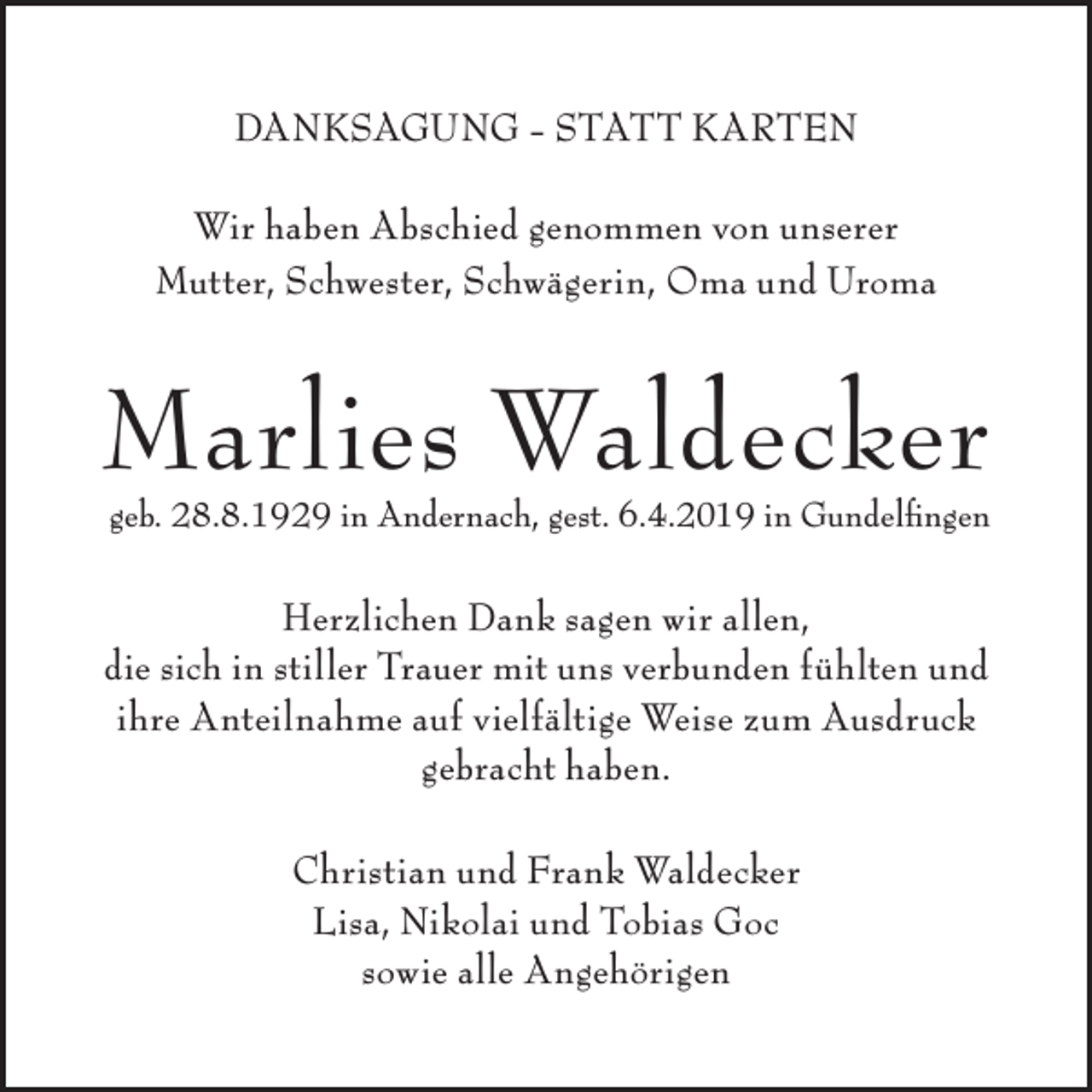 <p>DANKSAGUNG - STATT KARTEN<br />Wir haben Abschied genommen von unserer<br />Mutter, Schwester, Schwägerin, Oma und Uroma</p><p>Marlies Waldecker<br />geb. 28.8.1929 in Andernach, gest. 6.4.2019 in Gundelfingen</p><p>Herzlichen Dank sagen wir allen,<br />die sich in stiller Trauer mit uns verbunden fühlten und<br />ihre Anteilnahme auf vielfältige Weise zum Ausdruck<br />gebracht haben.<br />Christian und Frank Waldecker<br />Lisa, Nikolai und Tobias Goc<br />sowie alle Angehörigen</p>