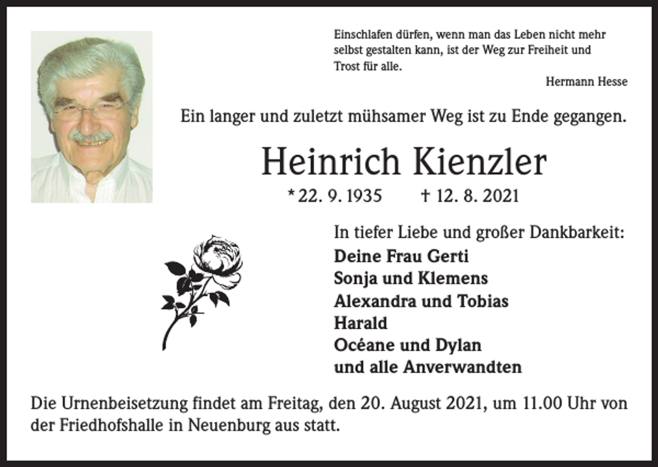 <p>Einschlafen dürfen, wenn man das Leben nicht mehr<br />selbst gestalten kann, ist der Weg zur Freiheit und<br />Trost für alle.</p><p>Hermann Hesse</p><p>Ein langer und zuletzt mühsamer Weg ist zu Ende gegangen.</p><p>Heinrich Kienzler<br />* 22. 9. 1935 † 12. 8. 2021</p><p>In tiefer Liebe und großer Dankbarkeit:<br />Deine Frau Gerti<br />Sonja und Klemens<br />Alexandra und Tobias<br />Harald<br />Océane und Dylan<br />und alle Anverwandten<br />Die Urnenbeisetzung findet am Freitag, den 20. August 2021, um 11.00 Uhr von<br />der Friedhofshalle in Neuenburg aus statt.</p>
