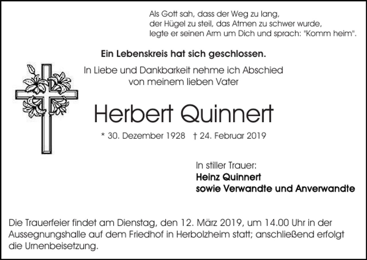 <p>Als Gott sah, dass der Weg zu lang,<br />der Hügel zu steil, das Atmen zu schwer wurde,<br />legte er seinen Arm um Dich und sprach: "Komm heim".</p><p>Ein Lebenskreis hat sich geschlossen.<br />In Liebe und Dankbarkeit nehme ich Abschied<br />von meinem lieben Vater</p><p>Herbert Quinnert<br />* 30. Dezember 1928 † 24. Februar 2019</p><p>In stiller Trauer:</p><p>Die Trauerfeier findet am Dienstag, den 12. März 2019, um 14.00 Uhr in der<br />Aussegnungshalle auf dem Friedhof in Herbolzheim statt; anschließend erfolgt<br />die Urnenbeisetzung.</p>