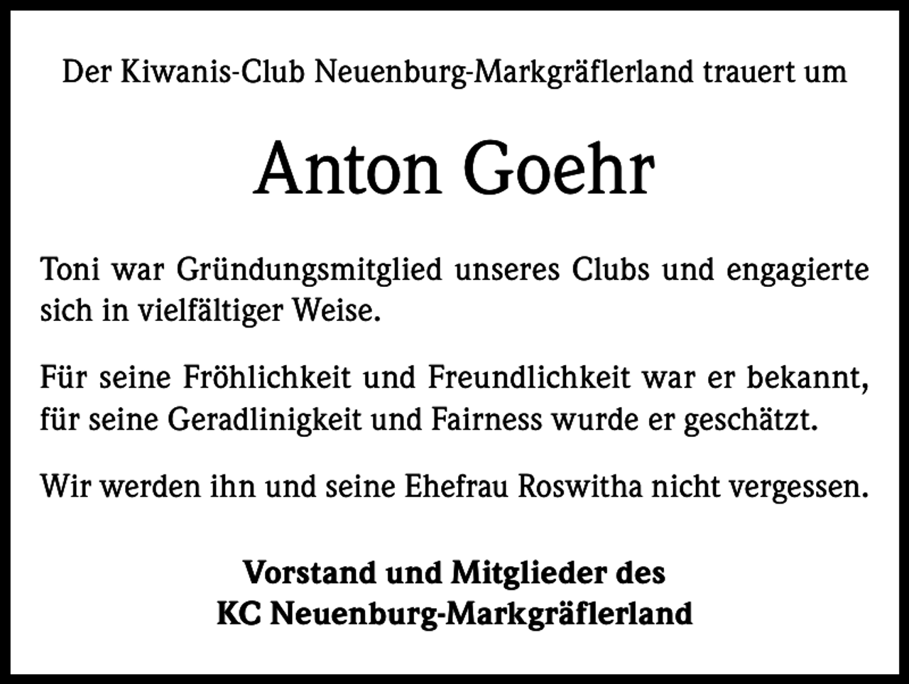 <p>Der Kiwanis-Club Neuenburg-Markgräflerland trauert um</p><p>Anton Goehr<br />Toni war Gründungsmitglied unseres Clubs und engagierte<br />sich in vielfältiger Weise.<br />Für seine Fröhlichkeit und Freundlichkeit war er bekannt,<br />für seine Geradlinigkeit und Fairness wurde er geschätzt.<br />Wir werden ihn und seine Ehefrau Roswitha nicht vergessen.<br />Vorstand und Mitglieder des<br />KC Neuenburg-Markgräflerland</p>