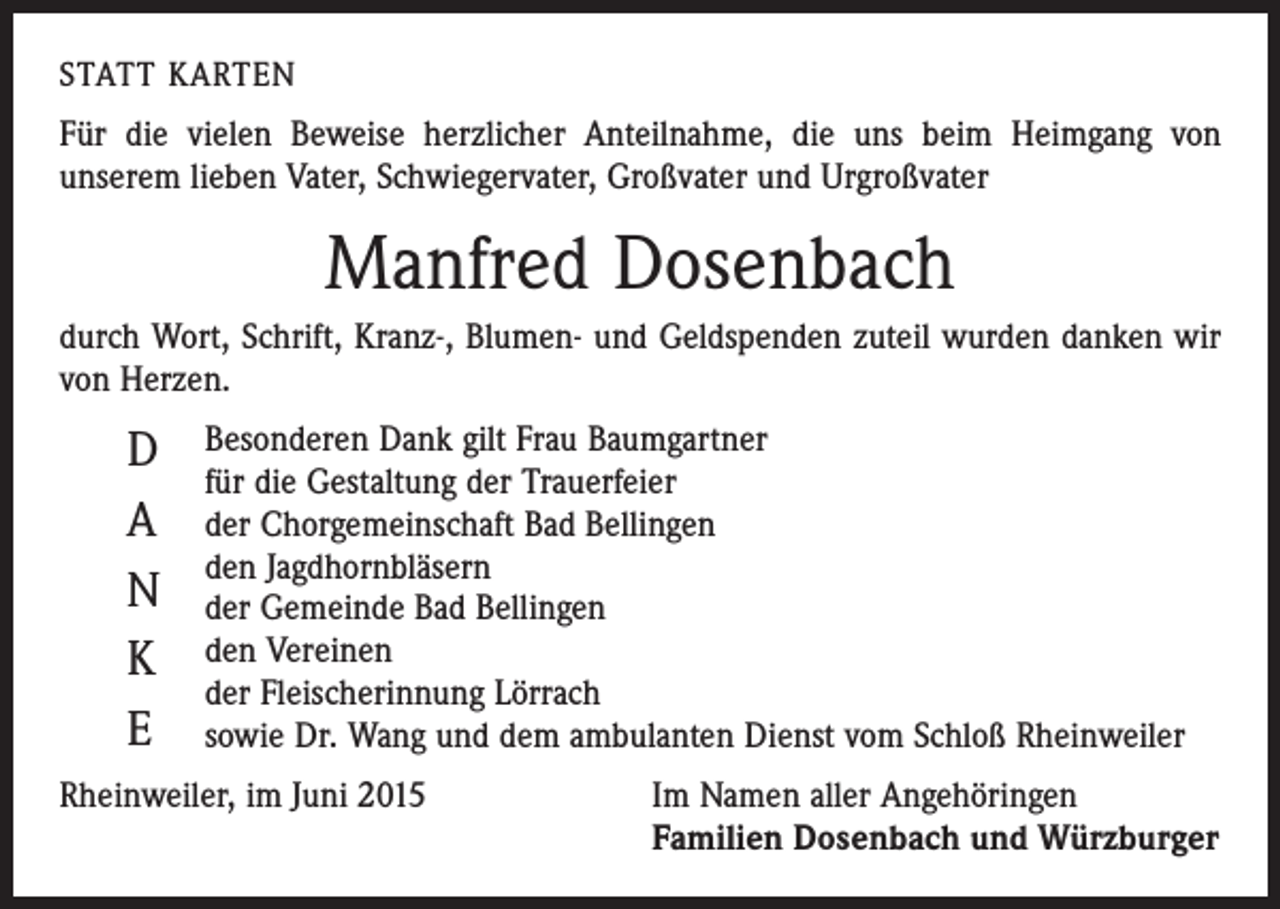 <p>STATT KARTEN</p><p>Für die vielen Beweise herzlicher Anteilnahme, die uns beim Heimgang von<br />­unserem lieben Vater, Schwiegervater, Großvater und Urgroßvater</p><p>Manfred Dosenbach<br />durch Wort, Schrift, Kranz-, Blumen- und Geldspenden zuteil wurden danken wir<br />von Herzen.</p><p>D<br />A<br />N<br />K<br />E</p><p>Besonderen Dank gilt Frau Baumgartner<br />für die Gestaltung der Trauerfeier<br />der Chorgemeinschaft Bad Bellingen<br />den Jagdhornbläsern<br />der Gemeinde Bad Bellingen<br />den Vereinen<br />der Fleischerinnung Lörrach<br />sowie Dr. Wang und dem ambulanten Dienst vom Schloß Rheinweiler</p><p>Rheinweiler, im Juni 2015</p><p>Im Namen aller Angehöringen<br />Familien Dosenbach und Würzburger</p>