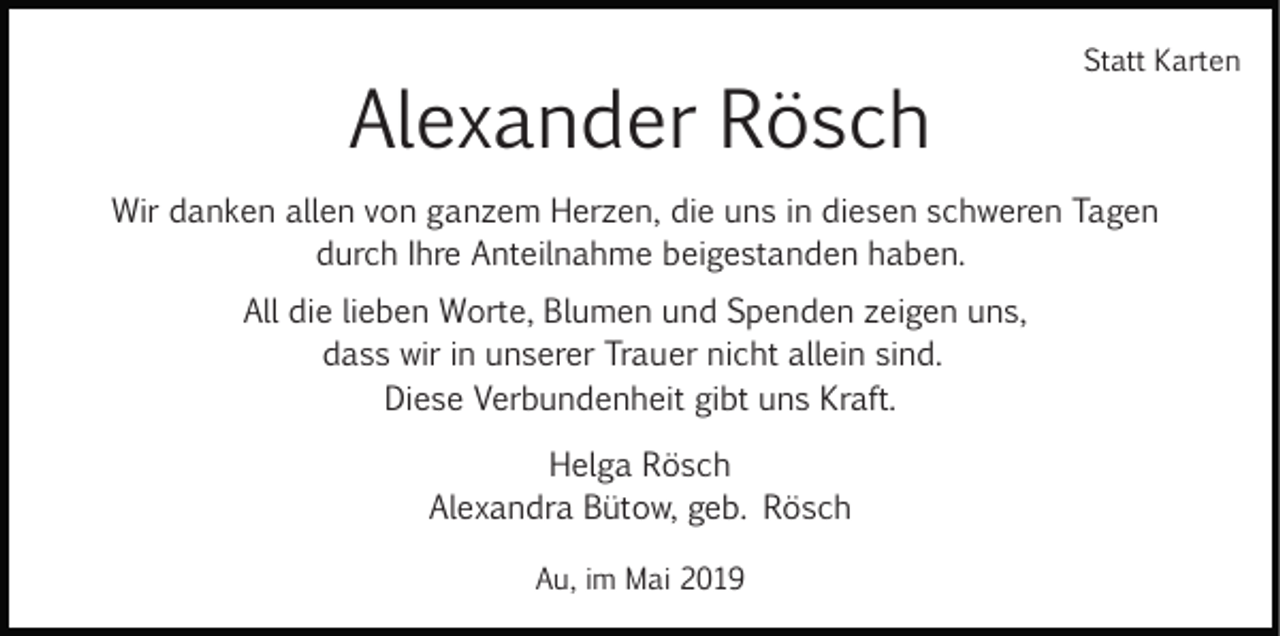 <p>Alexander Rösch</p><p>Statt Karten</p><p>Wir danken allen von ganzem Herzen, die uns in diesen schweren Tagen<br />durch Ihre Anteilnahme beigestanden haben.<br />All die lieben Worte, Blumen und Spenden zeigen uns,<br />dass wir in unserer Trauer nicht allein sind.<br />Diese Verbundenheit gibt uns Kraft.<br />Helga Rösch<br />Alexandra Bütow, geb. Rösch<br />Au, im Mai 2019</p>
