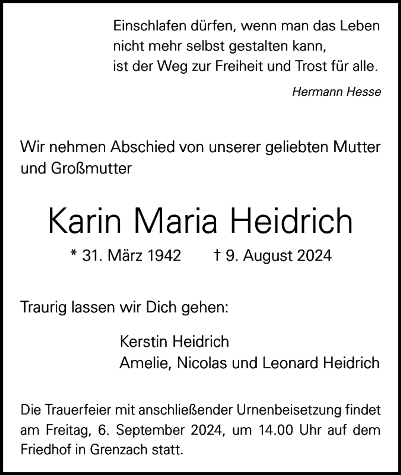 <p>Einschlafen dürfen, wenn man das Leben<br />nicht mehr selbst gestalten kann,<br />ist der Weg zur Freiheit und Trost für alle.</p><p>Hermann Hesse</p><p>Wir nehmen Abschied von unserer geliebten Mutter<br />und Großmutter</p><p>Karin Maria Heidrich<br />* 31. März 1942 † 9. August 2024<br />Traurig lassen wir Dich gehen:<br />Kerstin Heidrich<br />Amelie, Nicolas und Leonard Heidrich<br />Die Trauerfeier mit anschließender Urnenbeisetzung findet<br />am Freitag, 6. September 2024, um 14.00 Uhr auf dem<br />Friedhof in Grenzach statt.</p>