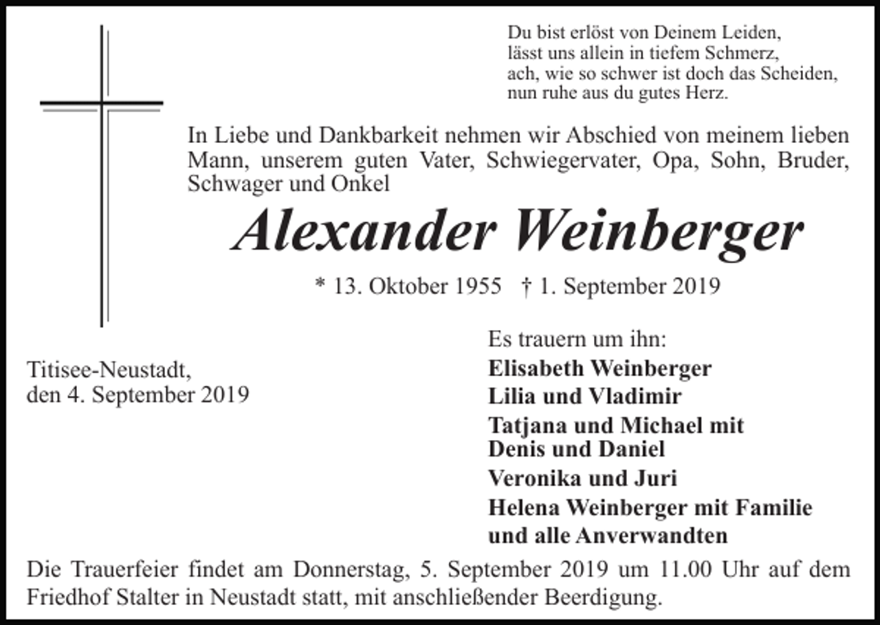 <p>Du bist erlöst von Deinem Leiden,<br />lässt uns allein in tiefem Schmerz,<br />ach, wie so schwer ist doch das Scheiden,<br />nun ruhe aus du gutes Herz.</p><p>In Liebe und Dankbarkeit nehmen wir Abschied von meinem lieben<br />Mann, unserem guten Vater, Schwiegervater, Opa, Sohn, Bruder,<br />Schwager und Onkel</p><p>Alexander Weinberger<br />* 13. Oktober 1955 † 1. September 2019</p><p>Es trauern um ihn:<br />Elisabeth Weinberger<br />Lilia und Vladimir<br />Tatjana und Michael mit<br />Denis und Daniel<br />Veronika und Juri<br />Helena Weinberger mit Familie<br />und alle Anverwandten<br />Die Trauerfeier findet am Donnerstag, 5. September 2019 um 11.00 Uhr auf dem<br />Friedhof Stalter in Neustadt statt, mit anschließender Beerdigung.<br />Titisee-Neustadt,<br />den 4. September 2019</p>