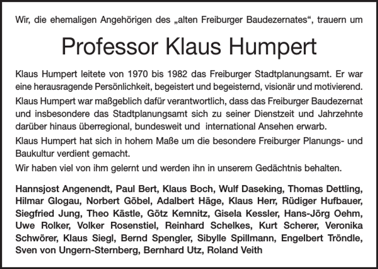 <p>Wir, die ehemaligen Angehörigen des „alten Freiburger Baudezernates“, trauern um</p><p>Professor Klaus Humpert<br />Klaus Humpert leitete von 1970 bis 1982 das Freiburger Stadtplanungsamt. Er war<br />eine herausragende Persönlichkeit, begeistert und begeisternd, visionär und motivierend.<br />Klaus Humpert war maßgeblich dafür verantwortlich, dass das Freiburger Baudezernat<br />und insbesondere das Stadtplanungsamt sich zu seiner Dienstzeit und Jahrzehnte<br />darüber hinaus überregional, bundesweit und international Ansehen erwarb.<br />Klaus Humpert hat sich in hohem Maße um die besondere Freiburger Planungs- und<br />Baukultur verdient gemacht.<br />Wir haben viel von ihm gelernt und werden ihn in unserem Gedächtnis behalten.<br />Hannsjost Angenendt, Paul Bert, Klaus Boch, Wulf Daseking, Thomas Dettling,<br />Hilmar Glogau, Norbert Göbel, Adalbert Häge, Klaus Herr, Rüdiger Hufbauer,<br />­Siegfried Jung, Theo Kästle, Götz Kemnitz, Gisela Kessler, Hans-Jörg Oehm,<br />Uwe Rolker, Volker Rosenstiel, Reinhard Schelkes, Kurt Scherer, Veronika­<br />Schwörer, Klaus Siegl, Bernd Spengler, Sibylle Spillmann, Engelbert Tröndle,<br />Sven von Ungern-Sternberg, Bernhard Utz, Roland Veith</p>