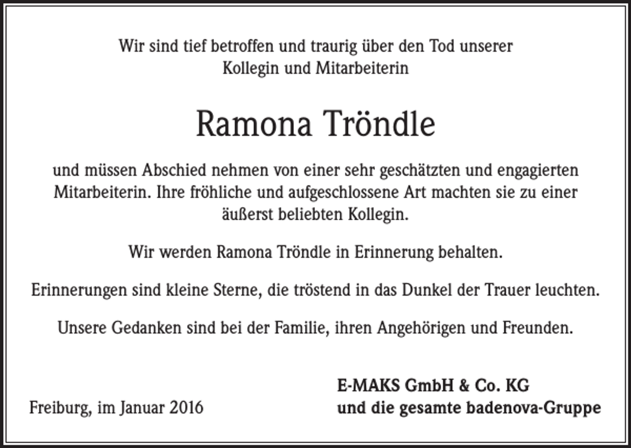 <p>Wir sind tief betroffen und traurig über den Tod unserer<br />Kollegin und Mitarbeiterin</p><p>Ramona Tröndle<br />und müssen Abschied nehmen von einer sehr geschätzten und engagierten<br />­Mitarbeiterin. Ihre fröhliche und aufgeschlossene Art machten sie zu einer<br />äußerst beliebten Kollegin.<br />Wir werden Ramona Tröndle in Erinnerung behalten.<br />Erinnerungen sind kleine Sterne, die tröstend in das Dunkel der Trauer leuchten.<br />Unsere Gedanken sind bei der Familie, ihren Angehörigen und Freunden.</p><p>Freiburg, im Januar 2016</p><p>E-MAKS GmbH &amp; Co. KG<br />und die gesamte badenova-Gruppe</p>